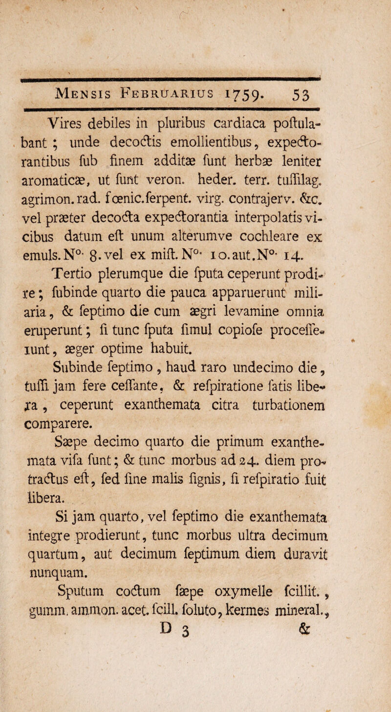 \ r Mensis Februarius 1759. 53 Vires debiles in pluribus cardiaca poftula- bant ; unde decodis emollientibus, expedo- rantibus fub finem additae funt herbae leniter aromaticae, ut funt veron. heder. terr. tuffilag. agrimon.rad. fcenic.ferpent. virg. contrajerv. &c. vel praeter decoda expedorantia interpolatis vi¬ cibus datum eft unum alterumve cochleare ex emuls.N0- 8-vel ex mift.N0, lo.aut.N0- 14. Tertio plerumque die fputa ceperunt prodi¬ re ; fubinde quarto die pauca apparuerunt mili¬ aria , & feptimo die cum aegri levamine omnia eruperunt; fi tunc fputa fimul copiofe procelle* xunt, aeger optime habuit. Subinde feptimo , haud raro undecimo die, tulTi jam fere ceffante, & refpiratione fatis libe* ja, ceperunt exanthemata citra turbationem comparere. Saepe decimo quarto die primum exanthe¬ mata vifa funt; & tunc morbus ad 24. diem pro^ tradus eft, fed fine malis lignis, fi refpiratio fuit libera. Si jam quarto, vel feptimo die exanthemata integre prodierunt, tunc morbus ultra decimum quartum, aut decimum feptimum diem duravit nunquam. Sputum codum faepe oxymelle fcillit., gumm. amnion, acet, fcill. foluto, kermes mineral., D 3 &