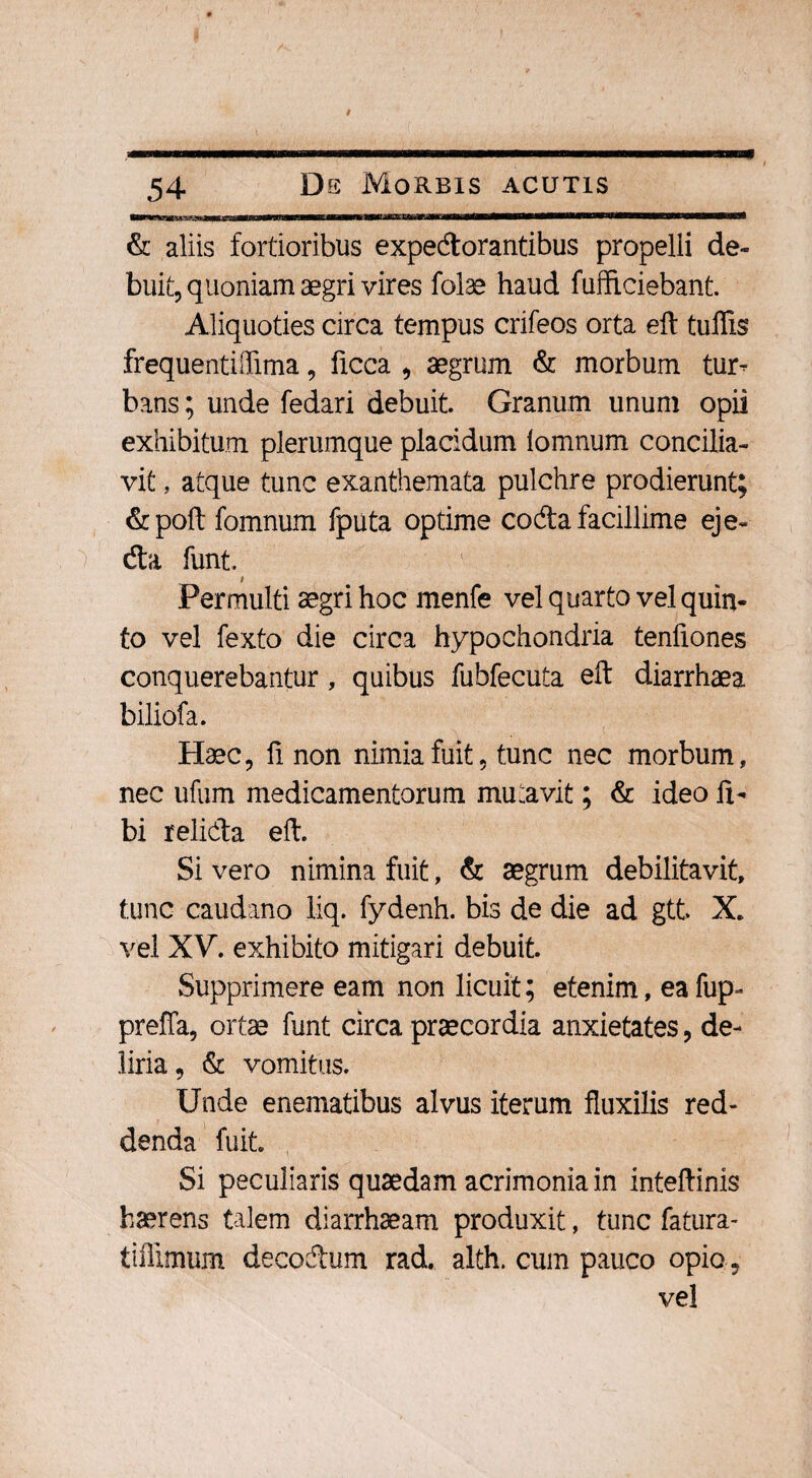 M ■■WllIfliT —P——Wl & aliis fortioribus expectorantibus propelli de¬ buit, quoniam aegri vires folae haud fufficiebant. Aliquoties circa tempus crifeos orta eft tuflis frequentiflima, ficca , aegrum & morbum tur¬ bans ; unde fedari debuit. Granum unum opii exhibitum plerumque placidum lomnum concilia¬ vit , atque tunc exanthemata pulchre prodierunt; &poft fomnum fputa optime coda facillime eje- da funt. t Permulti aegri hoc menfe vel quarto vel quin¬ to vel fexto die circa hypochondria tenfiones conquerebantur, quibus fubfecuta eft diarrhaea biliofa. Haec, fi. non nimia fuit, tunc nec morbum, nec ufum medicamentorum mutavit; & ideo li¬ bi relida eft. Si vero nimina fuit, & aegrum debilitavit, tunc caudano liq. fydenh. bis de die ad gtt. X, vel XV. exhibito mitigari debuit. Supprimere eam non licuit; etenim, ea fup- preffa, ortae funt circa praecordia anxietates, de¬ liria 9 & vomitus. Unde enematibus alvus iterum fluxilis red¬ denda fuit. Si peculiaris quaedam acrimonia in inteftinis haerens talem diarrhaeam produxit, tunc fatura- tiffimum decodum rad. alth. cum pauco opio, vel