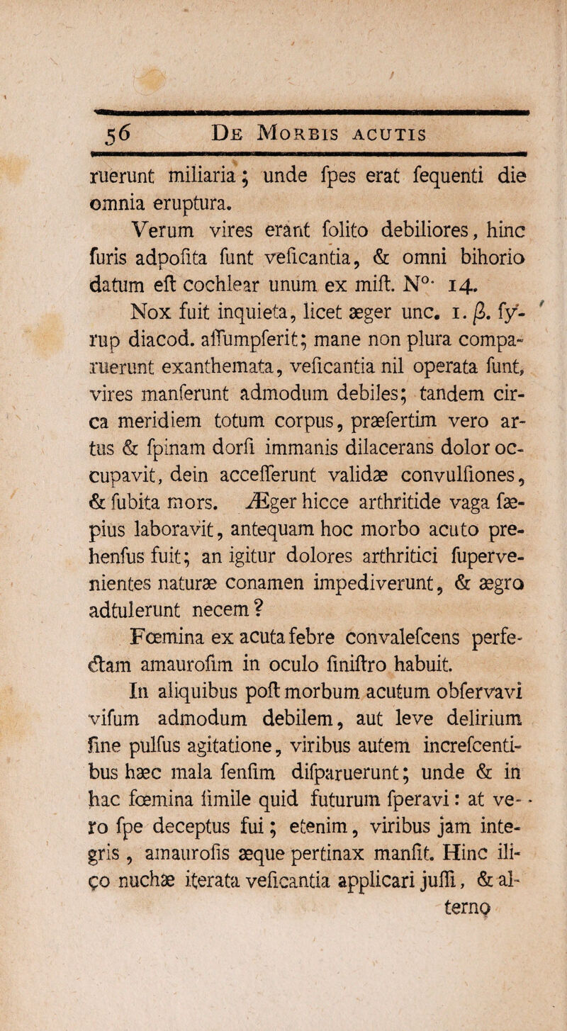 ruerunt miliaria; unde fpes erat fequenti die omnia eruptura. Verum vires erant folito debiliores, hinc furis adpofita funt veficantia, & omni bihorio datum eft cochlear unum ex mift. N°* 14. Nox fuit inquieta, licet aeger unc. 1. j3. fy- rup diacod. alTumpferit; mane non plura compa- ruerunt exanthemata, veficantia nil operata funt, vires manferunt admodum debiles; tandem cir¬ ca meridiem totum corpus, praefertim vero ar¬ tus & fpinam dorfi immanis dilacerans dolor oc¬ cupavit, dein accelferunt validae convulfiones, & fubita mors. Mger hicce arthritide vaga fae- pius laboravit, antequam hoc morbo acuto pre- henfus fuit; an igitur dolores arthritici fuperve- nientes naturae conamen impediverunt, & aegro adtulerunt necem? Foemina ex acuta febre convalefcens perfe- dtam amaurofim in oculo liniftro habuit. In aliquibus poft morbum acutum obfervavi vifum admodum debilem, aut leve delirium line pulfus agitatione, viribus autem increfcenti- bus haec mala fenfim difparuerunt; unde & in hac foemina iimile quid futurum fperavi: at ve- * ro fpe deceptus fui; etenim, viribus jam inte¬ gris , amaurofis aeque pertinax manfit. Hinc ili- £o nuchae iterata veficantia applicari juffi, & al¬ terno