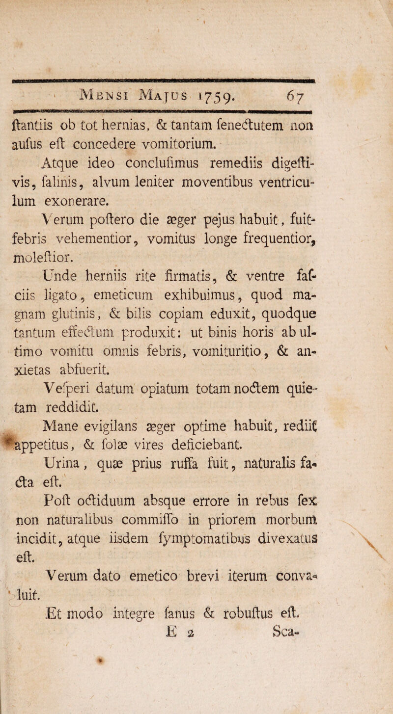 ———1' l1*1* 1 ftantiis ob tot hermas, & tantam fenedutem non aufus eft concedere vomitorium. Atque ideo conclufimus remediis digeili- vis, falinis, alvum leniter moventibus ventricu¬ lum exonerare. Verum poliero die aeger pejus habuit, fuit- febris vehementior, vomitus longe frequentior, moleftior. Unde herniis rite firmatis, & ventre faf- ciis ligato, emeticum exhibuimus, quod ma¬ gnam glutinis, & bilis copiam eduxit, quodque tantum effedum produxit: ut binis horis ab ul¬ timo vomitu omnis febris, vomituritio, & an¬ xietas abfuerit. Vefperi datum opiatum totam nodem quie¬ tam reddidit. Mane evigilans aeger optime habuit, rediit * appetitus, & folae vires deficiebant. Urina, quae prius ruffa fuit, naturalis fa* da eft Poli: odiduum absque errore in rebus fex non naturalibus commiffo in priorem morbum incidit, atque iisdem fymptomatibus divexatus eft. Verum dato emetico brevi iterum conva* * luit. Et modo integre fanus & robuftus eft. E a Sca-