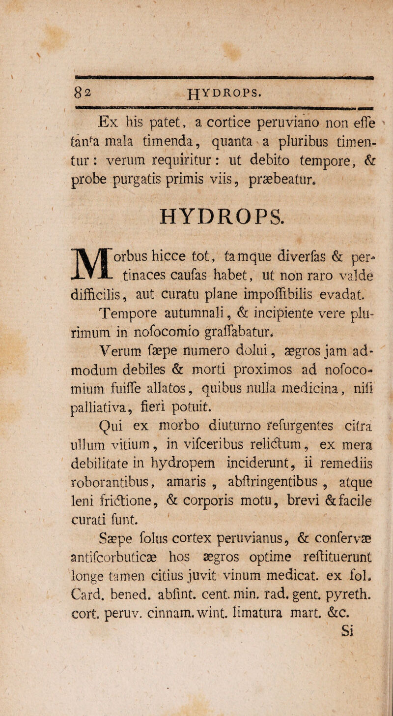 Ex his patet, a cortice peruviano non efle tanfa mala timenda, quanta a pluribus timen¬ tur: verum requiritur: ut debito tempore, & probe purgatis primis viis, praebeatur* HYDROPS. orbus hicce tot, tamque diverfas & per* X.▼ JL tinaces caufas habet, iit non raro valde difficilis, aut curatu plane impoffibilis evadat. Tempore autumnali, & incipiente vere plu¬ rimum in nofocomio graffabatur. Verum faepe numero dolui, aegros jam ad¬ modum debiles & morti proximos ad nofoco* mium fuiffe allatos, quibus nulla medicina, nili palliativa, fieri potuit. Qui ex morbo diuturno refurgentes cifra ullum vitium, in vifceribus relidum, ex mera debilitate in hydropem inciderunt, ii remediis roborantibus, amaris , abflringentibus , atque leni fridione, & corporis motu, brevi & facile curati funt. Saepe foliis cortex peruvianus, & confervae antifcorbuticae hos aegros optime reflituerunt longe tamen citius juvit vinum medicat, ex foh Card. bened. abfint. cent. ffiin. rad. gent. pyreth. cort. peruv. cinnam. wint. limatura mart. &c. Si