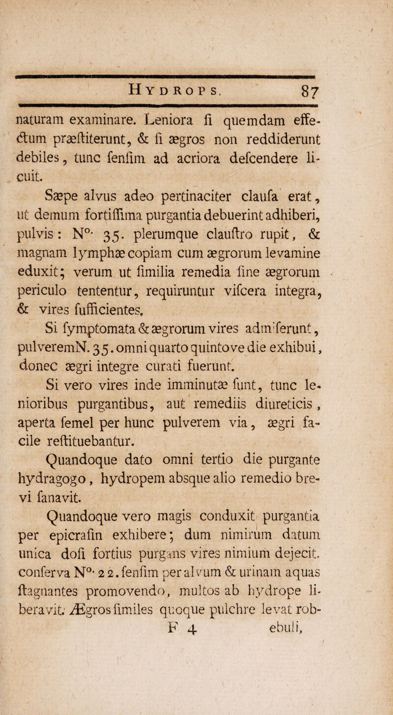 naturam examinare. Leniora 11 quemdam effe¬ ctum prasftiterunt, & fi aegros non reddiderunt debiles , tunc fenfim ad acriora defcendere li¬ cuit. Saepe alvus adeo pertinaciter claufa erat, ut demum fortiflima purgantia debuerint adhiberi, pulvis: N°* 35. plerumque clauftro rupit, & magnam lymphae copiam cum aegrorum levamine eduxit; verum ut fimilia remedia fine aegrorum periculo tententur, requiruntur vifcera integra, & vires fufficientes. Si fymptomata & aegrorum vires adnf ferunt, pulveremN. 3 5. omni quarto quinto ve die exhibui, donec aegri integre curati fuerunt. Si vero vires inde imminutae funt, tunc le¬ nioribus purgantibus, aut remediis diureticis , aperta femel per hunc pulverem via, aegri fa¬ cile reftituebantur. Quandoque dato omni tertio die purgante hydragogo, hydropem absque alio remedio bre¬ vi fanavit. Quandoque vero magis conduxit purgantia per epicrafm exhibere; dum nimirum datum unica dofi fortius purgans vires nimium dejecit, conferva N°* 2 2. fenfim per alvum & urinam aquas ftagnantes promovendo, multos ab hydrope li¬ beravit. iEgros fimiles quoque pulchre levat rob- F 4 ebuli,