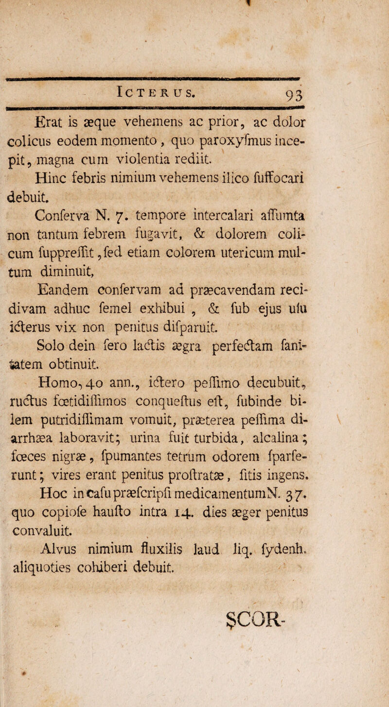 Erat is seque vehemens ac prior, ac dolor colicus eodem momento, quo paroxyfmus ince¬ pit, magna cum violentia rediit Hinc febris nimium vehemens ilico fuffocari debuit. Conferva N. 7. tempore intercalari aflumta non tantum febrem fugavit, & dolorem coli¬ cum fuppreffit, fed etiam colorem utericum mul¬ tum diminuit, Eandem confervam ad praecavendam reci¬ divam adhuc femel exhibui , & fub ejus ulu ibterus vix non penitus difparuit. Solo dein fero labiis aegra perfedtam fani- £atem obtinuit. Homo, 40 ann., iblero peflimo decubuit, ructus fcetidillimos conqueftus eft, fubinde bi¬ lem putridiflimam vomuit, praeterea peffima di- arrhaea laboravit; urina fuit turbida, alcalina; foeces nigrae, fpumantes tetrum odorem fparfe- runt; vires erant penitus proftratae, fitis ingens. Hoc incafupraefcripfimedicamentumN. 37. quo copiofe haufto intra 14. dies aeger penitus convaluit. Alvus nimium fluxilis laud liq. fydenh» aliquoties cohiberi debuit. $CQR-