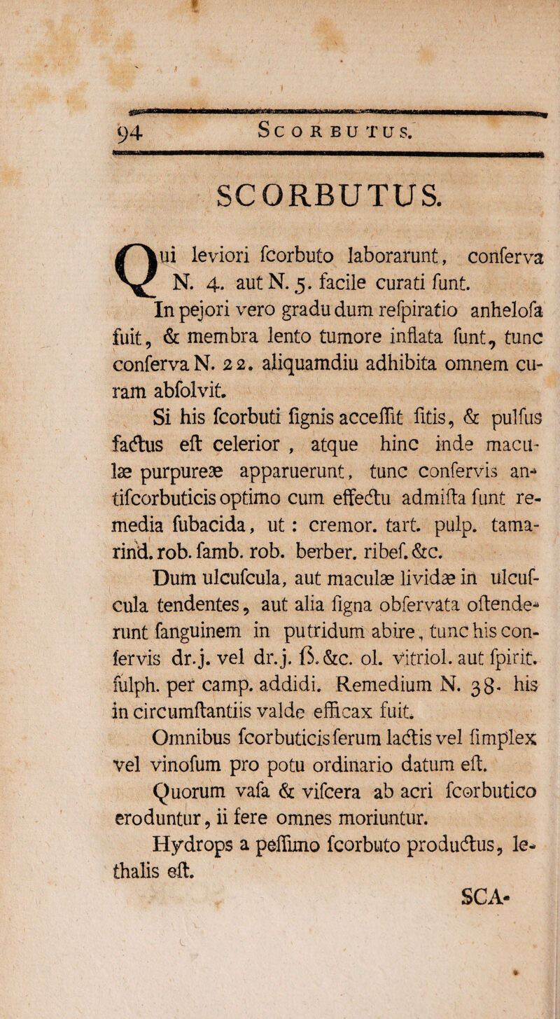 SCORBUTUS. Qui leviori fcorbuto laborarunt, conferva N. 4* aut N. 5. facile curati funt. In pejori vero gradu dum refpiratio anhelofa fuit, & membra lento tumore inflata funt, tunc conferva N. 22. aliquamdiu adhibita omnem cu¬ ram abfolvit. Si his fcorbuti fignis acceffit litis, & pulfus facftus eft celerior , atque hinc inde macu¬ lae purpureae apparuerunt, tunc confervis am tifcorbuticis optimo cum effedtu admifta funt re¬ media fubacida, ut: cremor, tart. pulp. tama- rind. rob. famb. rob. berber. ribef. &c. Dum ulcufcula, aut maculae lividae in ulcuf- cula tendentes, aut alia ligna obfervata oftende* runt fanguinem in putridum abire, tunc his con¬ fervis dr.j. vel dr.j. &c. ol. vitriol. aut fpirit. fulph. per camp. addidi. Remedium N. 38- his in circumflandis valde efficax fuit. Omnibus fcorbuticis ferum lacflis vel iimplex vel vinofum pro potu ordinario datum eft. Quorum vafa & vifcera ab acri fcorbutico eroduntur, ii fere omnes moriuntur. Hydrops a peffimo fcorbuto producftus, le- thalis eft. SCA-