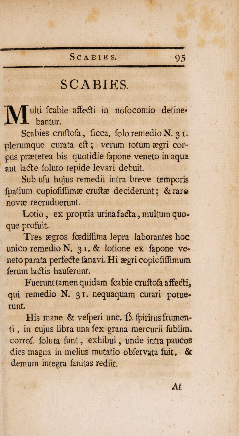 SCABIES. Multi fcabie affe&i in nofocomio detine¬ bantur. Scabies cruftofa, ficca, folo remedio N. 31. plerumque curata eft; verum totum aegri cor¬ pus praeterea bis quotidie fapone veneto in aqua aut lade loluto tepide levari debuit. Sub ufu hujus remedii intra breve temporis fpatium copiofiffimae cruftae deciderunt; &rar® novae recruduerunt. Lotio, ex propria urina fadta, multum quo¬ que profuit. Tres aegros fcediffima lepra laborantes hoc unico remedio N. 31. & lotione ex fapone ve¬ neto parata perfedte fanavi. Hi aegri copiofiffimum ferum ladtis hauferunt. Fuerunt tamen quidam fcabie cruftofa affedti* qui remedio N. 31. nequaquam curari potue¬ runt. His mane & vefperi unc. f$. fpiritus frumen¬ ti , in cujus libra una fex grana mercurii fublim. corrof. foluta funt, exhibui, unde intra paucos dies magna in melius mutatio obfervata fuit, & demum integra fanitas rediit. AC