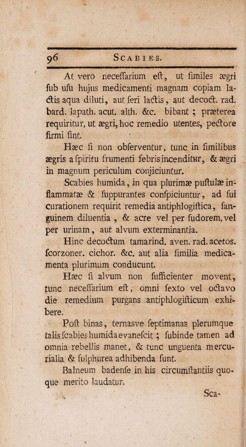 At vero neceffarium efl, ut limiles aegri fub ufu hujus medicamenti magnam copiam la- disaqua diluti, aut feri ladis, aut decod. rad. bard. lapath. acut. alth. &c. bibant ; praeterea requiritur, ut aegri, hoc remedio utentes, pedore firmi fmt. Haec fi non obferventur, tunc in fimilibus aegris afpiritu frumenti febrisincenditur, & aegri in magnum periculum conjiciuntur. Scabies humida, in qua plurimae pullulae in¬ flammatae & fuppurantes confpiciuntur, ad fui curationem requirit remedia antiphlogillica, fan- guinem diluentia , & acre vel per fudorem,vel per urinam, aut alvum exterminantia. Hinc decodum tamarind. aven. rad. acetos. fcorzoner. cichor. &c. aut alia fimilia medica¬ menta plurimum conducunt. Haec fi alvum non fufficienter movent, tunc neceffarium eft, omni fexto vel odavo die remedium purgans antiphlogifticum exhi¬ bere. Poft binas, ternasve feptimanas plerumque talis fc abies humida e vanefcit; fubinde tamen ad omnia rebellis manet, & tunc unguenta mercu- rialia & fulphurea adhibenda funt. Balneum badenfe in. his circumftantiis quo¬ que merito laudatur. Sca-