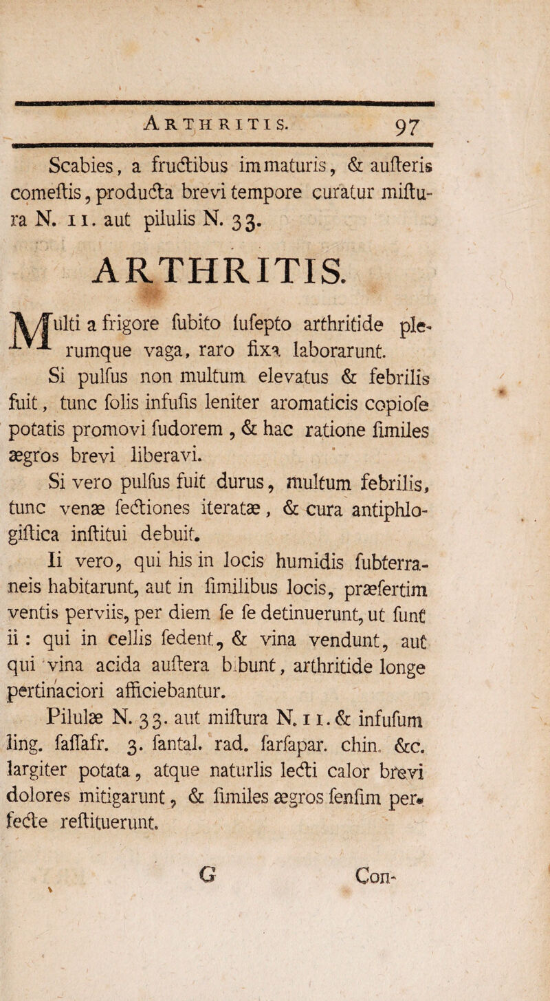 Scabies, a frudibus immaturis, & aufteris comeftis, produda brevi tempore curatur miftu- ra N. ii. aut pilulis N. 33. ARTHRITIS. A/Fulti a frigore fubito iufepto arthritide ple- •***■** rumque vaga, raro fixa laborarunt. Si pulfus non multum elevatus & febrilis fuit, tunc folis infufis leniter aromaticis copiofe potatis promovi fudorem , & hac ratione fimiles aegros brevi liberavi. Si vero pulfus fuit durus, multum febrilis, tunc venae fediones iteratae, & cura antiphlo- giftica inftitui debuit. Ii vero, qui his in locis humidis fubterra- neis habitarunt, aut in fimilibus locis, praefertim ventis perviis, per diem fe fe detinuerunt, ut funt ii: qui in cellis fedent, & vina vendunt, aut qui vina acida auftera b.bunt, arthritide longe pertinaciori afficiebantur. Pilulae N. 33. aut miflura N. 11. & infufum ling. faffafr. 3. fantal. rad. farfapar. chin. &c. largiter potata, atque naturlis ledi calor brevi dolores mitigarunt, & fimiles aegros fenfim per* fede reftituerunt. G Cori' V