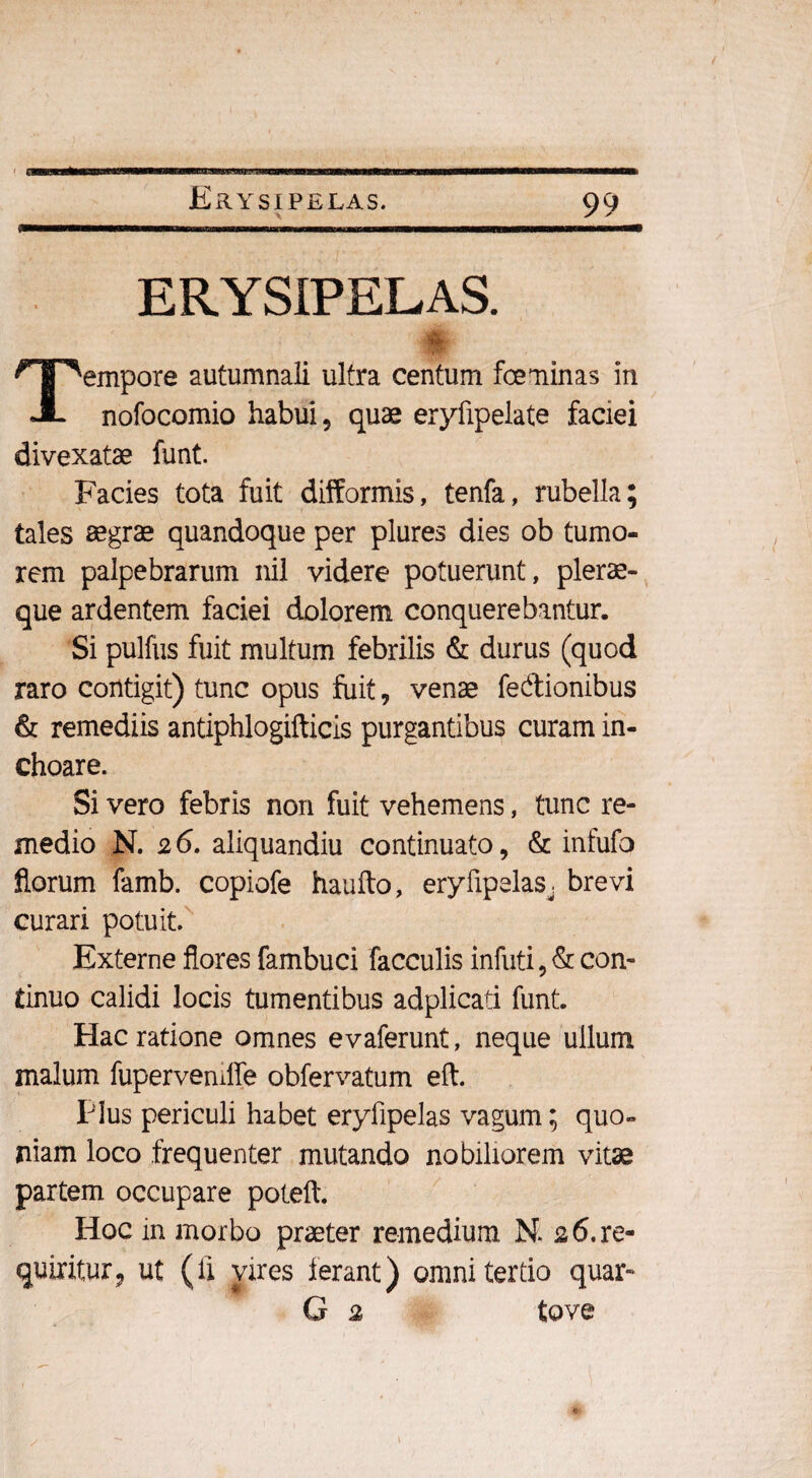 Erysipelas. % 99 ERYSIPELAS. Tempore autumnali ultra centum fceminas in nofocomio habui, quae eryfipelate faciei divexatae funt. Facies tota fuit difformis, tenfa, rubella; tales aegrae quandoque per plures dies ob tumo¬ rem palpebrarum nil videre potuerunt, plerae- que ardentem faciei dolorem conquerebantur. Si pulfus fuit multum febrilis & durus (quod raro contigit) tunc opus fuit, venae fedionibus & remediis antiphlogifticis purgantibus curam in¬ choare. Si vero febris non fuit vehemens, tunc re¬ medio N. 26. aliquandiu continuato, & infufo florum famb. copiofe haufto, eryfipelas. brevi curari potuit. Externe flores fambuci faeculis infuti, & con¬ tinuo calidi locis tumentibus adplicati funt. Hac ratione omnes evaferunt, neque ullum malum fupervemfle obfervatum eft. Plus periculi habet eryfipelas vagum; quo¬ niam loco frequenter mutando nobiliorem vitae partem occupare poteft. Hoc in morbo praeter remedium N. 26. re¬ quiritur, ut (fi vires Ierant) omni tertio quar- G 2 tove