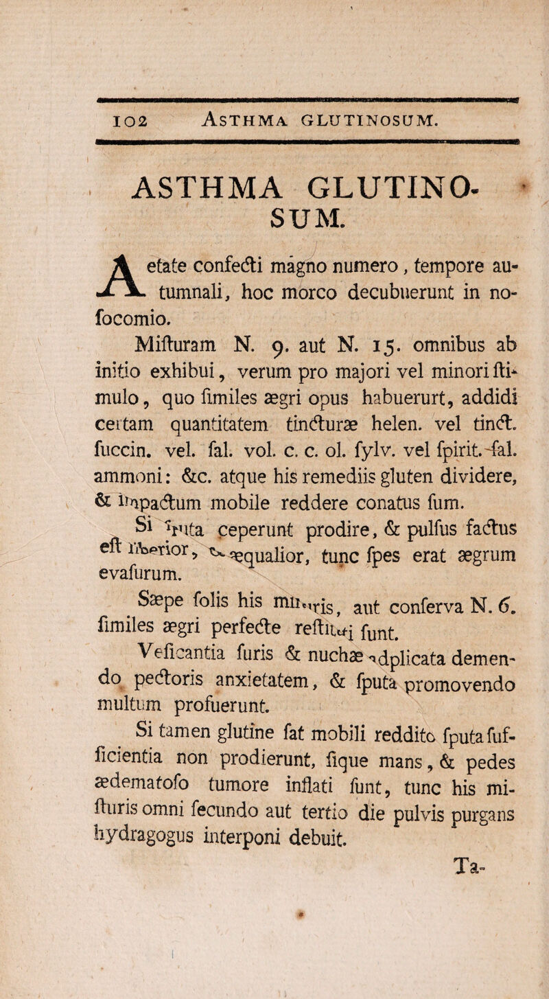 ASTHMA GLUTINO. SUM. etate confedti magno numero, tempore au- J- tumnali, hoc morco decubuerunt in no- focomio. Mifturam N. 9. aut N. 15. omnibus ab initio exhibui, verum pro majori vel minorifti* mulo, quo fimiles aegri opus habuerurt, addidi certam quantitatem tincflurae helen. vel tind. fuccin. vel. fal. vol. c. c. ol. fylv. vel fpirit.dal. ammoni: &c. atque his remediis gluten dividere, & hnpa&um mobile reddere conatus fum. Si Vita ceperunt prodire, & pulfus facftus e ii^ptior, t*. aqualior, tunc fpes erat aegrum Saepe folis his miicirjs> conferva N. 6. fimiles aegri perfedte reftiwj funt. Vefieantia furis & nuchae ^dplicata demem do pecfloris anxietatem, & fputa promovendo multum profuerunt. Si tamen glutine fat mobili reddito fputafuf- ficientia non prodierunt, lique mans, & pedes aedematofo tumore inflati funt, tunc his mi- fturis omni fecundo aut tertio die pulvis purgans hydragogus interponi debuit. Ta~