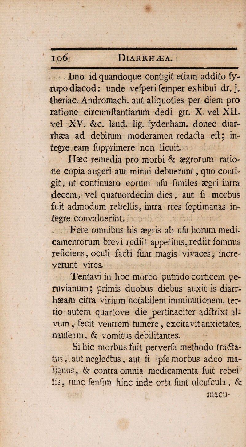 Imo id quandoque contigit etiam addito fy- rupodiacod: unde vefperifemper exhibui dr. j. theriac. Andromach. aut aliquoties per diem pro ratione circumflandarum dedi gtt. X, vel XII. vel XV. &c. laud. lig. fydenham. donec diar- rhsea ad debitum moderamen redadta eft; in¬ tegre eam fupprimere non licuit Haec remedia pro morbi & aegrorum ratio¬ ne copia augeri aut minui debuerunt, quo conti¬ git , ut continuato eorum ufu fimiles aegri intra decem, vel quatuordecim dies, aut fi morbus fuit admodum rebellis , intra tres feptimanas in¬ tegre convaluerint. Fere omnibus his aegris ab ufu horum medi¬ camentorum brevi rediit appetitus, rediit fomnus reficiens, oculi fadi funt magis vivaces, incre¬ verunt vires. Tentavi in hoc morbo putrido corticem pe- ruvianum; primis duobus diebus auxit is diarr- haeam citra virium notabilem imminutionem, ter¬ tio autem quartove die pertinaciter adftrixt al¬ vum , fecit ventrem tumere, excitavit anxietates, naufeam, & vomitus debilitantes. Si hic morbus fuit perverfa methodo trada- tus, aut negledus, aut fi ipfe morbus adeo ma¬ lignus , & contra omnia medicamenta fuit rebei- lis, tunc fenfim hinc inde orta funt ulcufcula, & macu-