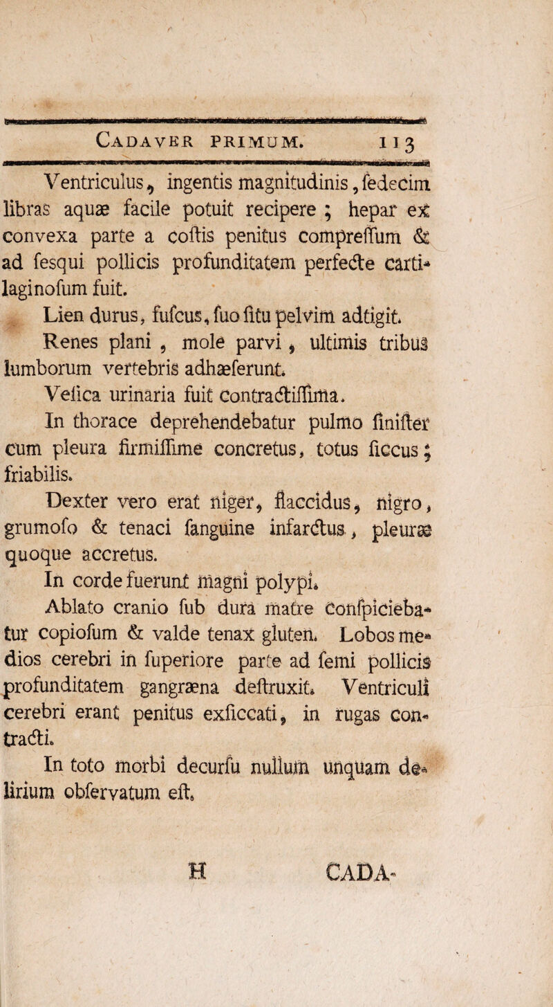 mmmm— i i»«m» w i ■■ im — . —M*——a«ai Ventriculus ^ ingentis magnitudinis, fedetim libras aquae facile potuit recipere ; hepar eyL convexa parte a cortis penitus comprefliim & ad fesqui pollicis profunditatem perfede carti^ laginofum fuit. Lien durus, fufcus, fuo fitu pelvim adtigit* Renes plani , mole parvi i ultimis tribus lumborum vertebris adhaeferunt* Velica urinaria fuit Contracftirtlma. In thorace deprehendebatur pulmo ftnifter cum pleura firmiflime concretus, totus ficcus; friabilis. Dexter vero erat niger * flaccidus, nigro, grumofo & tenaci fanguine infardus, pleura quoque accretus. In corde fuerunt magni polypi» Ablato cranio fub dura matre Confpicieba- tur copiofum & valde tenax glutem Lobos me* dios cerebri in fuperiore parte ad femi pollicis profunditatem gangraena deftruxit» Ventriculi cerebri erant penitus exficcati9 in rugas Con¬ tradi. In toto morbi decurfu nullum unquam de* Urium obfervatum eft4 H CADA-