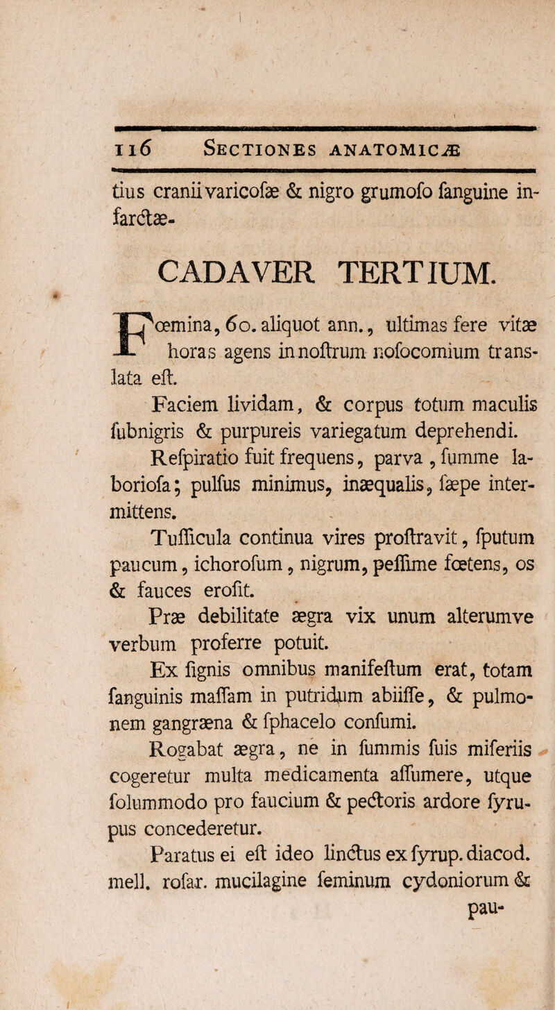 tius cranii varicofae & nigro grumofo fanguine in- fardae- CADAVER TERTIUM. cemina, 60. aliquot ann., ultimas fere vitae A horas agens innoftrum nofocomium trans¬ lata eft. Faciem lividam, & corpus totum maculis fubnigris & purpureis variegatum deprehendi. Refpiratio fuit frequens, parva , fumine la- boriofa; pulfus minimus, inaequalis, faepe inter¬ mittens. Tufficula continua vires proftravit, fputum paucum, ichorofum, nigrum, peffime foetens, os & fauces erofit. Prae debilitate aegra vix unum alterumve verbum proferre potuit. Ex lignis omnibus manifellum erat, totam fanguinis malfam in putridam abiiffe, & pulmo¬ nem gangraena & fphacelo confumi. Rogabat aegra, ne in fummis fuis miferiis cogeretur multa medicamenta affumere, utque folummodo pro faucium & pedoris ardore fyru- pus concederetur. Paratus ei eft ideo lindus ex fyrup. diacod. meli, rofar. mucilagine feminum cydoniorum & pau-