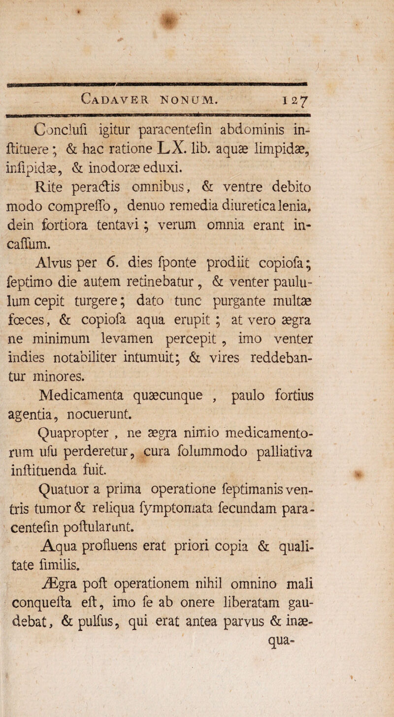 & Cadaver nonum. 127 Conclufi igitur paracenteftn abdominis in- ftituere; & hac ratione LX. lib. aquae limpidae, iniipidae, & inodorae eduxi. Rite peradis omnibus, & ventre debito modo compreffo, denuo remedia diuretica lenia, dein fortiora tentavi; verum omnia erant in- caffum. Alvus per 6. dies fponte prodiit copiofa; feptimo die autem retinebatur , & venter paulu¬ lum cepit turgere; dato tunc purgante multe fceces, & copiofa aqua erupit ; at vero aegra ne minimum levamen percepit, imo venter indies notabiliter intumuit; & vires reddeban¬ tur minores. Medicamenta quaecunque , paulo fortius agentia, nocuerunt. Quapropter , ne aegra nimio medicamento¬ rum ufu perderetur, cura folummodo palliativa inftituenda fuit. Quatuor a prima operatione feptimanis ven¬ tris tumor & reliqua fymptomata fecundam para¬ centefin poftularunt. Aqua profluens erat priori copia & quali¬ tate fimilis. iEgra poft operationem nihil omnino mali conquefta eft, imo fe ab onere liberatam gau¬ debat, & pulfus, qui erat antea parvus & inae¬ qua»