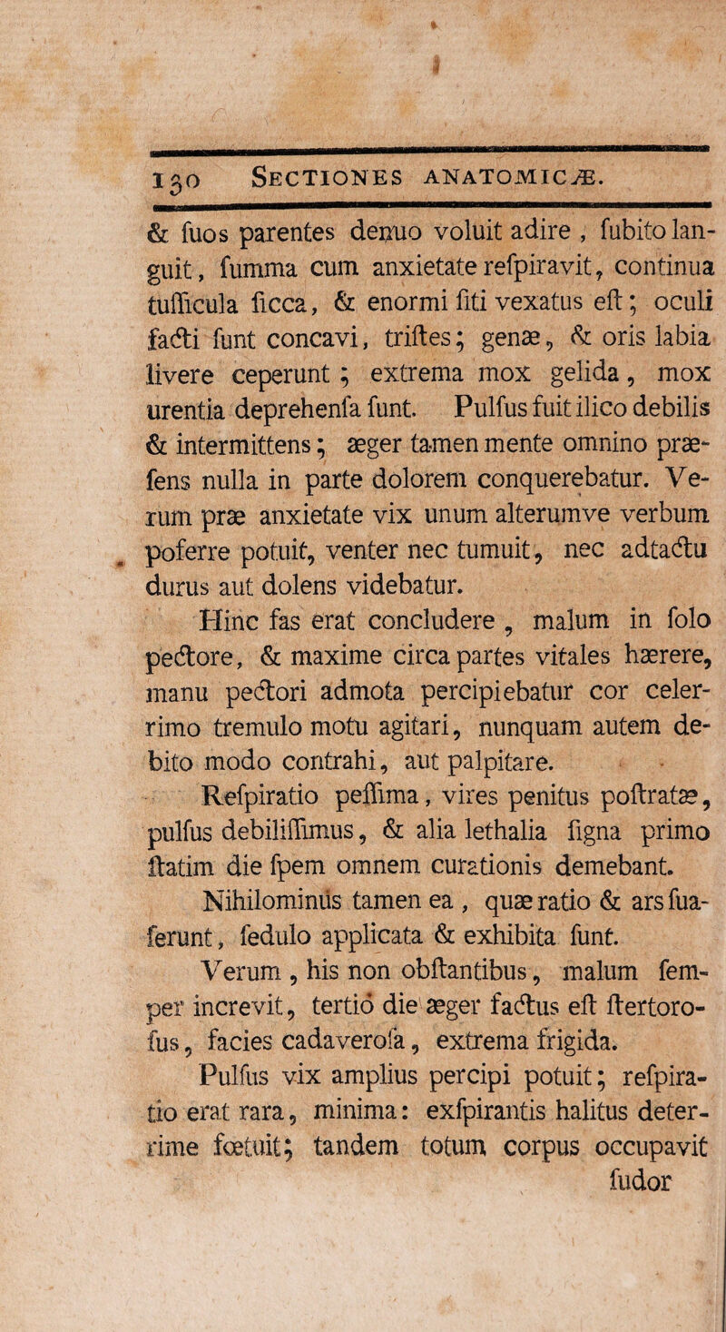 & fuos parentes deiruo voluit adire , fubitolan- guit, fumma cum anxietate refpirayit, continua tufficula ficca, & enormi fiti vexatus eft; oculi fadi funt concavi, triftes; genae , & oris labia livere ceperunt; extrema mox gelida, mox urentia deprehenfa funt. Pulfus fuit ilico debilis & intermittens; aeger tamen mente omnino prae- fens nulla in parte dolorem conquerebatur. Ve¬ rum prae anxietate vix unum alterumve verbum poferre potuit, venter nec tumuit , nec adtadu durus aut dolens videbatur. Hinc fas erat concludere , malum in folo pedore, & maxime circa partes vitales haerere, manu pedori admota percipiebatur cor celer¬ rimo tremulo motu agitari, nunquam autem de¬ bito modo contrahi, aut palpitare. Refpiratio pefiima, vires penitus poftratae, pulfus debiliffimus, & alia lethalia figna primo ftatim die fpem omnem curationis demebant. Nihilominus tamen ea , quae ratio & arsfua- ferunt, fedulo applicata & exhibita funt. Verum , his non obftantibus, malum fem- per increvit, tertio die aeger fadus eft ftertoro- fus, facies cadaverofa, extrema frigida. Pulfus vix amplius percipi potuit; refpira¬ tio erat rara, minima: exfpirantis halitus deter¬ rime foetuit; tandem totum corpus occupavit fudor