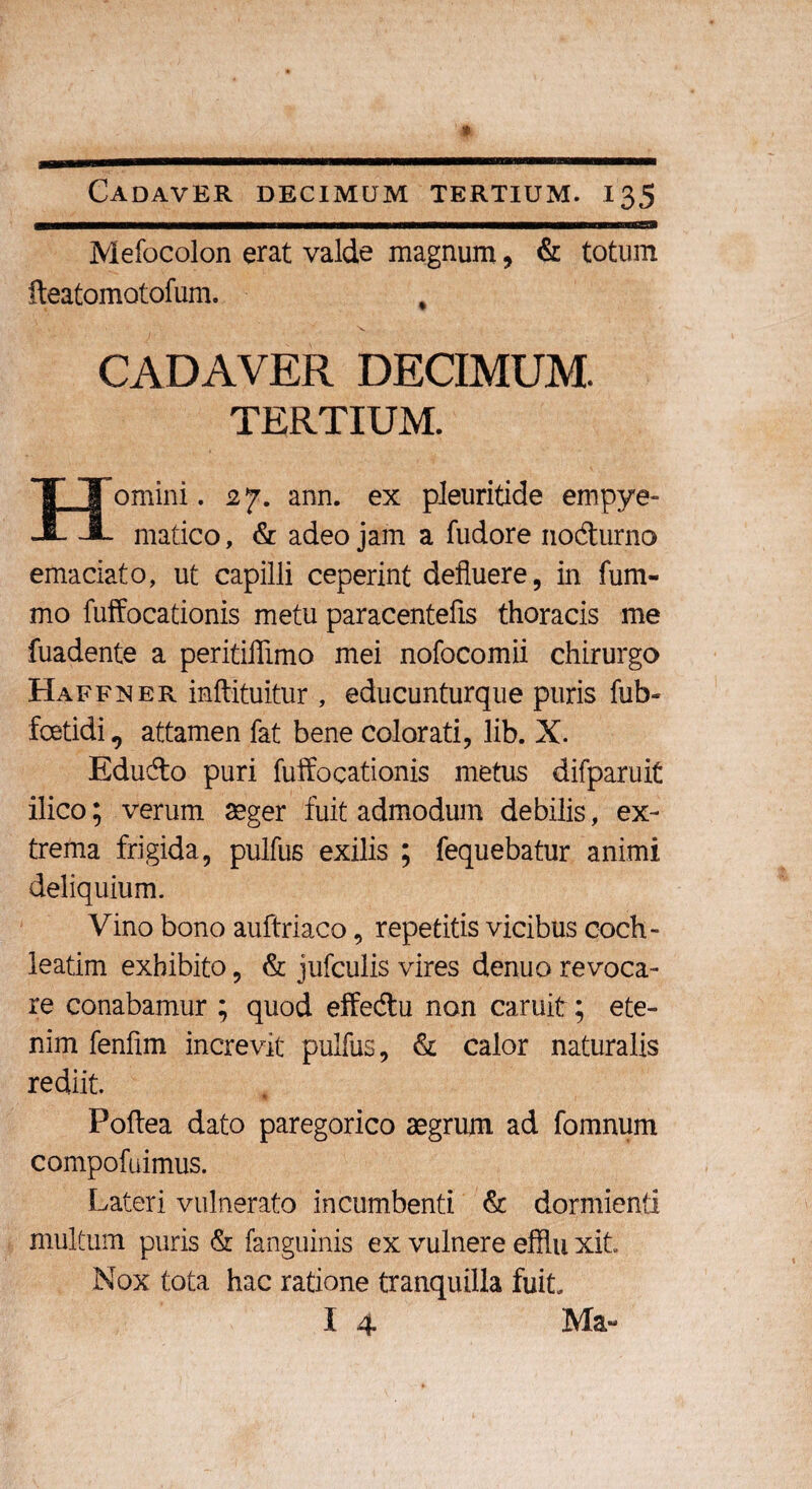 Mefocolon erat valde magnum ? & totum fteatomotofum. CADAVER DECIMUM. TERTIUM. omini. 27. ann. ex pleuritide empye- J- matico, & adeo jam a fudore nodturno emaciato, ut capilli ceperint defluere, in fum- mo fuffocationis metu paracentefls thoracis me fuadente a peritiflimo mei nofocomii chirurgo Haffner inftituitur , educunturque puris fub- foetidi, attamen fat bene colorati, lib. X. Edudo puri fuffocationis metus difparuit ilico; verum aeger fuit admodum debilis, ex¬ trema frigida, pulfus exilis ; fequebatur animi deliquium. Vino bono auftriaco, repetitis vicibus coch¬ leatim exhibito, & jufculis vires denuo revoca¬ re conabamur ; quod effe&u non caruit; ete¬ nim fenfim increvit pulfus, & calor naturalis rediit. Poftea dato paregorico aegrum ad fomnum compofuimus. Lateri vulnerato incumbenti & dormienti multum puris & (anguinis ex vulnere efflu xit. Nox tota hac ratione tranquilla fuit.