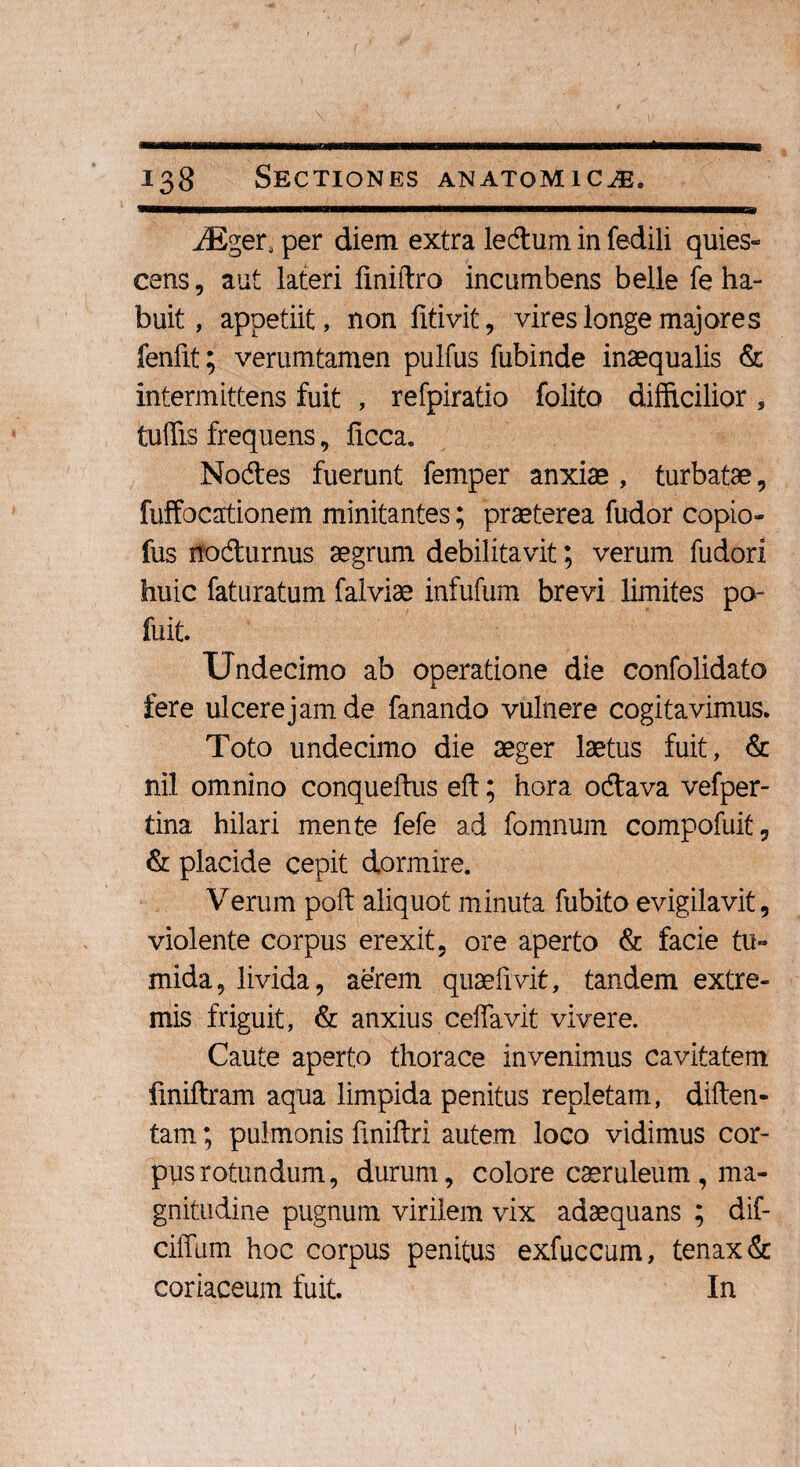 m iEger, per diem extra ledurn in fedili quies¬ cens, aut lateri finiftro incumbens belle fe ha¬ buit, appetiit, non fitivit, vires longe majores fenfit; verumtamen pulfus fubinde inaequalis & intermittens fuit , refpiratio folito difficilior, tuffis frequens, ficca. Nodes fuerunt femper anxiae , turbatae, fuffocationem minitantes; praeterea fudor copio- fus itodurnus aegrum debilitavit; verum fudori huic faturatum falviae infufum brevi limites po- fuit. Undecimo ab operatione die confolidato fere ulcerejamde fanando vulnere cogitavimus. Toto undecimo die aeger laetus fuit, & nil omnino conqueftus eft; hora odava vefper- tina hilari mente fefe ad fomnum compofuit, & placide cepit dormire. Verum poft aliquot minuta fubito evigilavit, violente corpus erexit, ore aperto & facie tu¬ mida, livida, aerem quaefivit, tandem extre¬ mis friguit, & anxius ceffavit vivere. Caute aperto thorace invenimus cavitatem finiftram aqua limpida penitus repletam, diften- tam; pulmonis finiftri autem loco vidimus cor¬ pus rotundum, durum, colore caeruleum , ma¬ gnitudine pugnum virilem vix adaequans ; dif- ciffum hoc corpus penitus exfuccum, tenax & coriaceum fuit. In