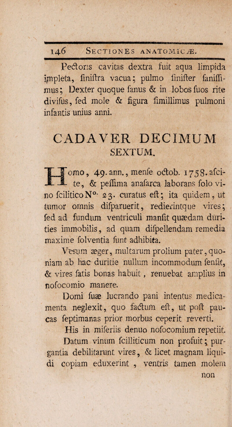 Pedoris cavitas dextra fuit aqua limpida ijnpleta, finiftra vacua: pulmo finifier fanifli- mus; Dexter quoque fanus & in lobos fuos rite divifus, fed mole & figura fimillimus pulmoni infantis unius anni. CADAVER DECIMUM SEXTUM. orno 9 49. ann. , menfe odob. 1758* afci- te, & peffima anafarca laborans folo vi¬ no fciliticoN0- 23. curatus eft; ita quidem, ut tumor omnis difparuerit, redierintque vires; fed ad fundum ventriculi manfit quaedam duri¬ ties immobilis, ad quam difpellendam remedia maxime folventia funt adhibita. Vurum aeger, multarum prolium pater, quo¬ niam ab hac duritie nullum incommodum fenfit, & vires fatis bonas habuit, renuebat amplius in nofocomio manere. Domi fuae lucrando pani intentus medica¬ menta neglexit, quo faduta eft, ut pofi: pau¬ cas feptimanas prior morbus ceperit reverti. His in miferiis denuo nofocomium repetiit. Datum vinum fcilliticum non profuit; pur¬ gantia debilitarunt vires, & licet magnam liqui¬ di copiam eduxerint , ventris tamen molem non