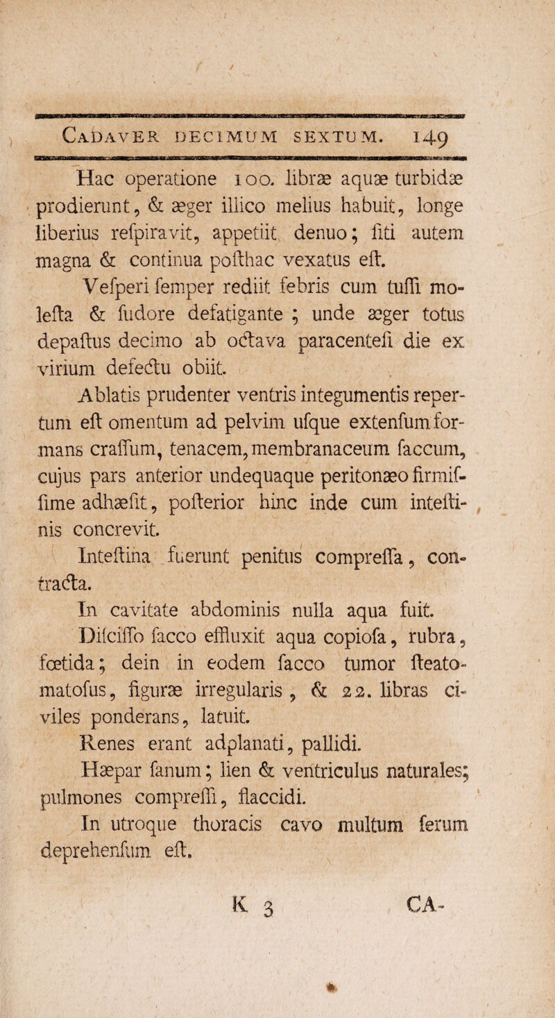 WBKumaasmmmmam — iubiiin uni iur m—m mmmtmmammmmmmmmmmmmmmmmmmmmmmm .— Hac operatione 100. librae aquae turbidae prodierunt, & aeger illico melius habuit, longe liberius refpiravit, appetiit denuo; liti autem magna & continua pofthac vexatus eft. Vefperi femper rediit febris cum tufli mo- lefta & fudore defatigante ; unde aeger totus depaftus decimo ab odava paracentefi die ex virium defedu obiit. Ablatis prudenter ventris integumentis reper¬ tum eft omentum ad pelvim ufque extenfum for¬ mans craflum, tenacem, membranaceum faecum, cujus pars anterior undequaque peritonaeo firmif- fime adhaefit, pofterior hinc inde cum intefti- nis concrevit. Xnteftina fuerunt penitus comprefia, con- trada. In cavitate abdominis nulla aqua fuit. Dilcifto facco effluxit aqua copiofa, rubra, foetida; dein in eodem facco tumor fteato- matofus, figurae irregularis, & 22. libras ci¬ viles ponderans, latuit. Renes erant adplanati, pallidi. Haepar fanum; lien & ventriculus naturales; pulmones compreffi, flaccidi. In utroque thoracis cavo multum ferum deprehenfum eft. *