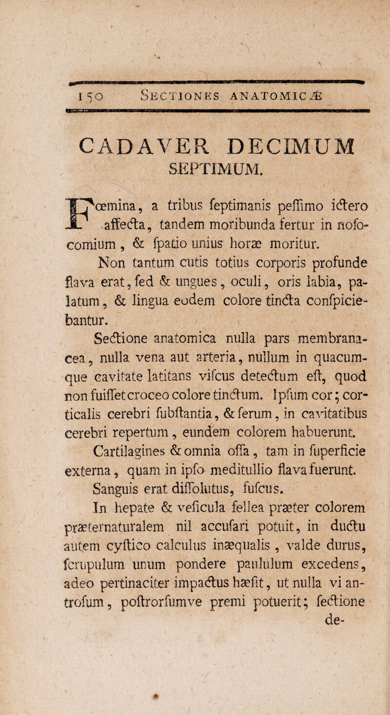 Sectiones anatomica CADAVER DECIMUM SEPTIMUM. cemina, a tribus feptimanis peflimo idero JL affeda, tandem moribunda fertur in nofo- comium, & fpatio unius horae moritur. Non tantum cutis totius corporis profunde flava erat,fed & ungues, oculi, oris labia, pa¬ latum , & lingua eodem colore tinda confpicie- bantur. Sedione anatomica nulla pars membrana¬ cea , nulla vena aut arteria, nullum in quacum¬ que cavitate latitans vifcus detedum eft, quod non fuiflet croceo colore tindum. 1 pfum cor; cor¬ ticalis cerebri fubftantia, & ferum, in cavitatibus cerebri repertum, eundem colorem habuerunt. Cartilagines & omnia offa, tam in fuperficie externa, quam in ipfo meditullio flava fuerunt. Sanguis erat difiblutus, fufcus. In hepate & veficula fellea praeter colorem praeternaturalem nil accufari potuit, in dudu autem cyftico calculus inaequalis , valde durus, fcrupulum unum pondere paululum excedens, adeo pertinaciter impadus haefit, ut nulla vi an- trofum, poftrorfumve premi potuerit; fedione de-