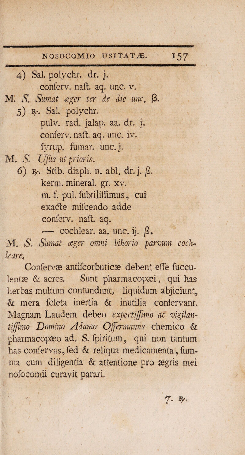 wmmmmmmm 4) Sal. polychr. dr. j. conferv. naft. aq. unc. v. MI S, Sumat aeger ter de die unc4 $. 5) fy, SaL polychr. pulv. rad. jalap. aa. dr. i. conferv. naft. aq. unc. iv. fyrup. fumar. unc.j. M. S. Ufus ut prioris. 6) ly Stib. diaph. n. abi, dr. j. |2. kerm. mineral. gr. xv. m. f. pul. fubtiliftimus, cui exa&e mifcendo adde conferv. naft. aq. — cochlear, aa. unc. ij. ]3. M. SSumat aeger omni Inhorio parvum coch¬ leare. Confervae antifcorbuticae debent efle fuccu- lentae & acres. Sunt pharmacopaei, qui has herbas multum contundunt, liquidum abjiciunt, & mera feleta inertia & inutilia confervant. Magnam Laudem debeo expertijfmo ac vigilan- tiffimo Domino Adamo Offermams chemico & pharmacopaeo ad. S. fpiritum, qui non tantum has confervas,fed & reliqua medicamenta, fum- rna cum diligentia & attentione pro aegris mei nofocomii curavit parari. 7*