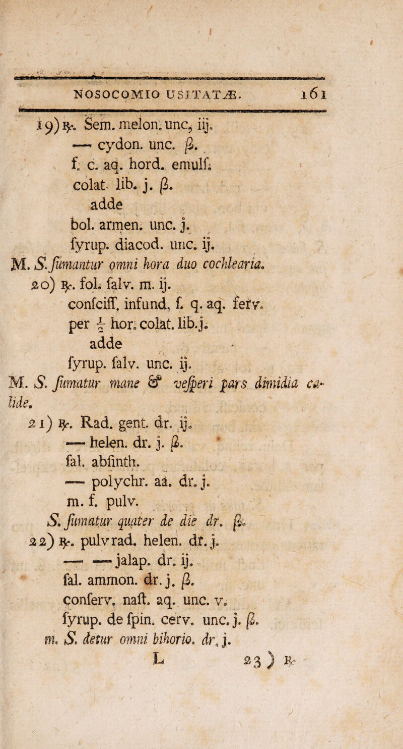 19) 1^. Sem. melon: unc, iij. —- cydon. unc. fi. f. c. aq. hord. emulf; colat- lib. j. fi. adde bol. armen. unc. j. fyrup. diacod. unc. ij. M. iS. Jumantur omni hora duo cochlearia. 20) fol. falv. m. ij. confciff, infund. f. q. aq. ferv„ per w hor0 colat, lib.j. adde fyrup. falv. unc. ij. M. S. fumatur mane ve feri pars dimidia ca¬ lide. 21) ty-. Rad. gent. dr, ij0 — hel-en. dr. j. j2. fal. abfmth. — poiychr. aa. dr. j. m. f. pulv. So fumatur quater de die dr. fi» 22) fy. pulv rad. helen. dt.j. --- jalap. dr. ij. fal. ammon. dr. j. fi. conferv, naft. aq. unc. v. fyrup. defpin. cerv, unc.j. fi. m, S. detur omni bifario, dr.}. h 23 ) «