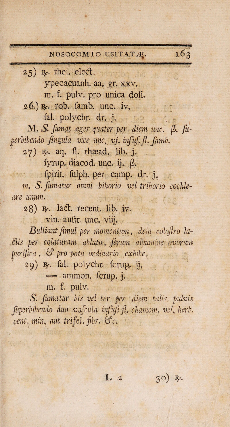 JUininL-ni———w—^r 25) rhei. eled. ypecacuanh. aa. gr. xxv. m. f. pulv. pro unica dofi. 26.) $r. rob. famb. une. iv. fal. polychr. dr. j. M. S. fumat ceger quater per diem une. fi. fu- perbibendo fingula vice une; vj. infuffiafamb. 27) fy. aq. fl. rhaeado lib. j. fyrup. diacod. unc. ij. fi. fpirit. fulph. per camp. dr. j. m. S. fumatur omni bihorio vel trihorio cochle¬ are unum. 28) ty*. lad. recent. lib. iv. vin. auftr. unc. viij. Bulliantfimul per momentum, dein colofiro la- ttis per colaturam ablato, ferum albumine ovorum purifica , & pro potu ordinario exhibe, 29) r*. fal. polychr. ferup. ij. -— ammon, ferup. j. m. f. pulv. S. fumatur bis vel ter per diem talis pulvis fuperbibendo duo vafcula infufi fi. chamom. vel herb. cent. min, aut trifol. fibr. tfc.