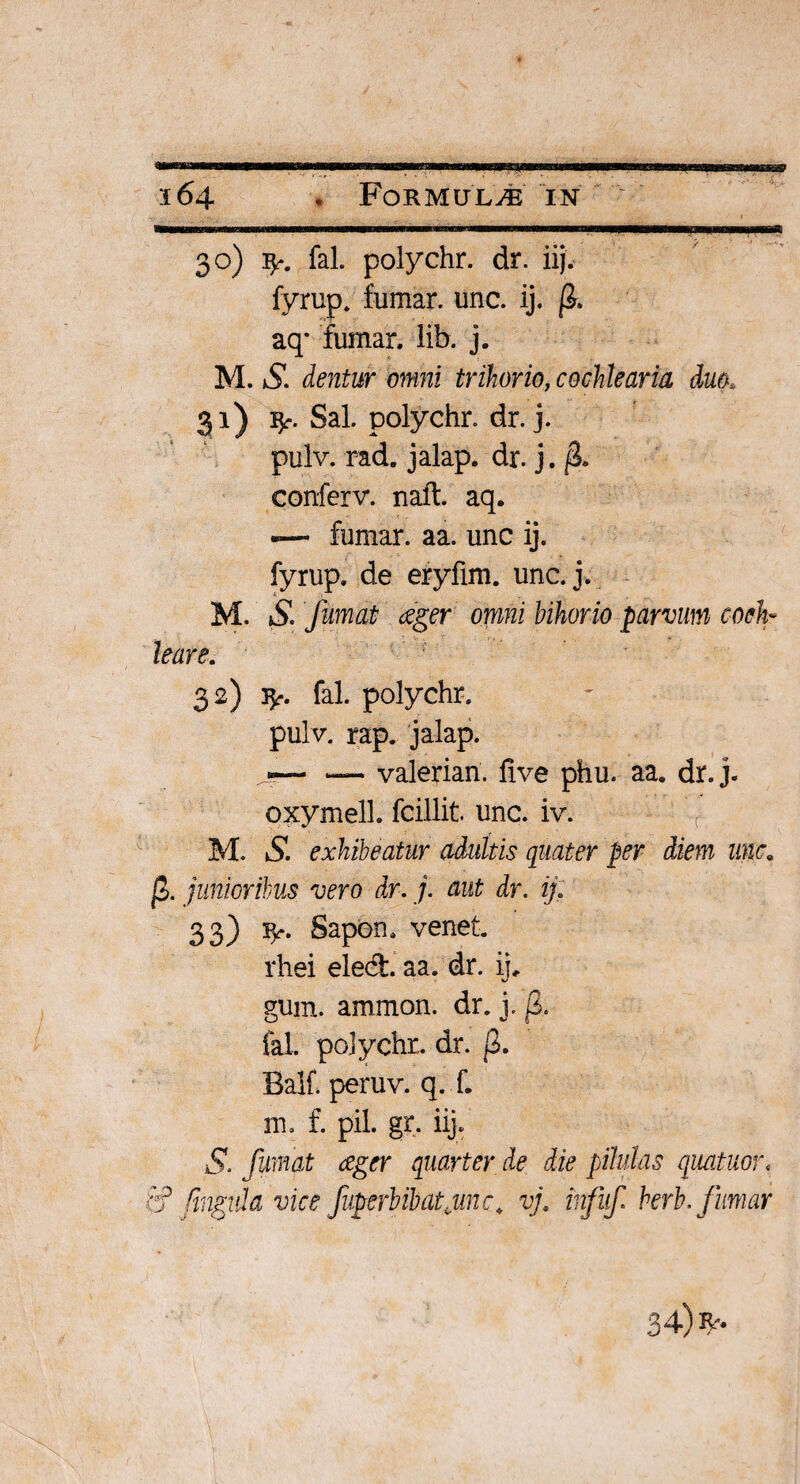 ..» ■■■ '—■ II I I , ■ 30) fy. fal. polychr. dr. iij. fyrup. fumar. unc. ij. fi. aq* fumar, lib. j. M. S. dentur omni trihorio, cochlearia dm> 31) fy. Sal. polychr. dr. j. pulv. rad. jalap. dr. j. fi* conferv. naft. aq* -— fumar. aa. unc ij. fyrup. de eryfim. unc.j. M. S. fumat aeger omni bihorio parvum coch¬ leare. 32) 3^*. fal. polychr. pulv. rap. jalap. «— — valerian. five phu. aa. dr. j- oxymell. fcillit. unc. iv. ( M. S. exhibeatur adultis quater per diem unc. fi. junioribus vero dr. j. aut dr. ij: 33) fy. Sapon. venet. rhei eled. aa. dr. ij. gum. ammon. dr. j. fi. fal. polychr. dr. fi. Balf peruv. q. f. m. f. pii. gr. iij. S. fumat eeger quarter de die pilulas quatuor, '<f fingula vice fuperbibatjinc. vj. infuf berb. fumar 34) R--