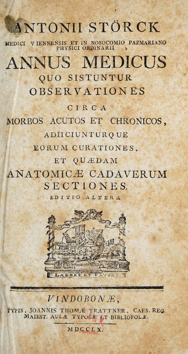 ANTONII STORCIC MEDICI VIENNENSIS ET IN NOSOCOMIO PAZMARIANO PHYSICI ORDINARII ANNUS MEDICUS QUO SISTUNTUR OBSERVATIONES CIRCA MORBOS ACUTOS ET CHRONICOS, ADIICIUNTURQ UE EORUM CURATIONES, ET QUvEDAM ANATOMICAE CADAVERUM SECTIONES. EDITIO ALTERA VI NDOBONJE, TYPIS, JOANNIS THOMA TRATTNER, CAES. REG, MAIEST. AULJE TYPoGR. J.T BIBLIOPOLJi. MDC CLX.