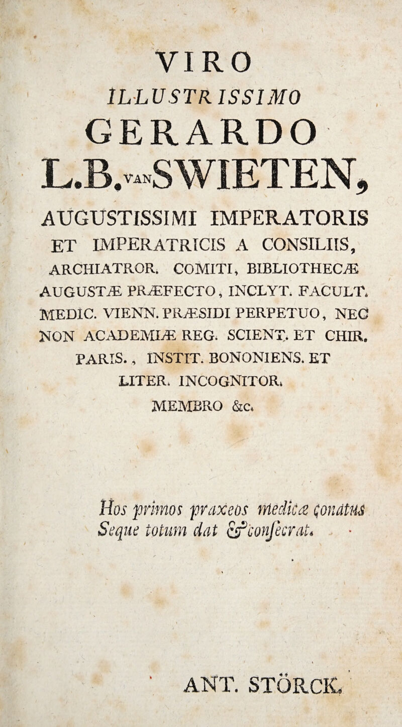 VIRO ILLUSTRISSIMO GERARDO L.B.-SWIETEN, AUGUSTISSIMI IMPERATORIS ET IMPERATRICIS a consiliis, ARCHIATROR. COMITI, BIBLIOTHECAE AUGUSTAE PRAEFECTO, INCLYT, FACULT. MEDIC. VIENN. PRAESIDI PERPETUO, NEC NON ACADEMIAE REG, SCIENT,, ET CHIR. PARIS., INSTIT. BONONIENS. ET LITER. INCOGNITOR, MEMBRO &amp;c. Hos primos praxeos medica conatus Seque totum dat cfconjkrat. ANT. STORCK»