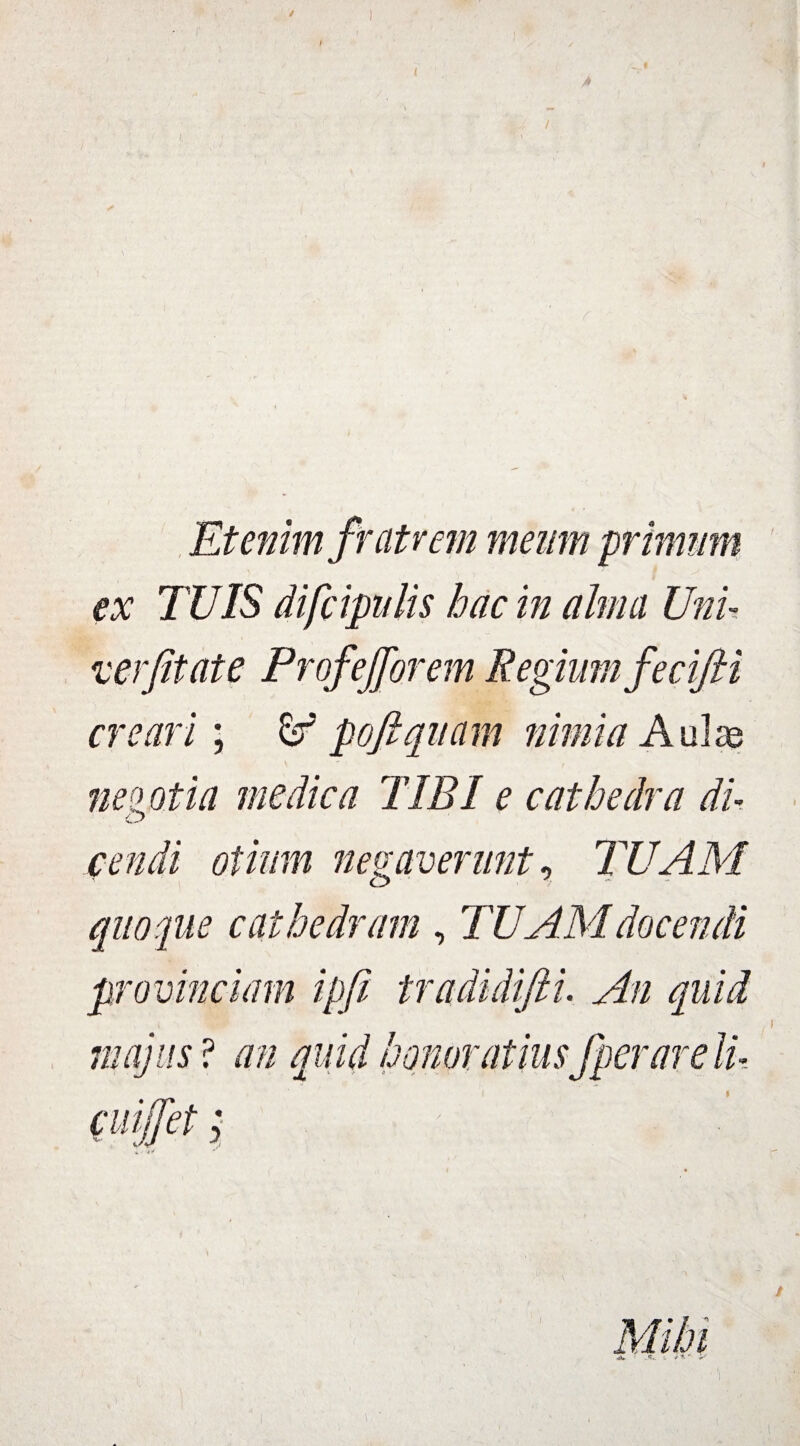 / Etenim fratrem meum primum ex TUIS difcipulis hac in alma Uni- verjitate Prof efforem Regium fecifti creari; £r pofi quam nimia Aulas neo o tia medica TIBI e cathedra du cendi otium negaverunt, TUAM quoque cathedram , TUAM docendi provinciam ipfi tradidifti. An quid majus ? an quid honoratius fperarelu cuifjet; «. f **v '