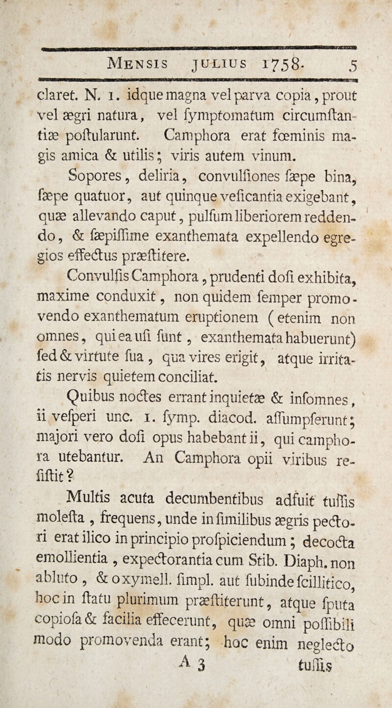 daret. N. 1. idque magna vel parva copia, prout vel aegri natura, vel fymptomatum circumftan- tise poftularunt. Camphora erat foeminis ma¬ gis amica &amp; utilis; viris autem vinum. Sopores, deliria, convulfiones faepe bina, fepe quatuor, aut quinque velicantia exigebant, qu3e allevando caput, pulfum liberiorem redden¬ do , &amp; faepiffime exanthemata expellendo egre¬ gios effedus praeftitere. Convulfis Camphora, prudenti doli exhibita, maxime conduxit, non quidem femper promo¬ vendo exanthematum eruptionem ( etenim non omnes, qui ea ufi funt, exanthemata habuerunt) fed &amp; virtute fua , qua vires erigit, atque irrita¬ tis nervis quietem conciliat. Quibus nodes errant inquiet® &amp; infomnes, ii vefperi une. 1. fymp. diacod. affumpferunt; majori vero dofi opus habebant ii, qui campho¬ ra utebantur. An Camphora opii viribus re- fiftit ? Multis acuta decumbentibus adfuit tuilis molefta , frequens, unde in fimilibus aegris pedo¬ ri erat ilico in principio profpiciendum; decoda emollientia , expedorantia cum Stib. Diaph. non abluto , &amp; oxymell. fimpl. aut fubinde fcillitico, hoc in flatu plurimum praeftiterunt, atque fputa copiofa&amp; facilia effecerunt, quae omni poffibili modo promovenda erant; hoc enim neglecto A 3 tuilis