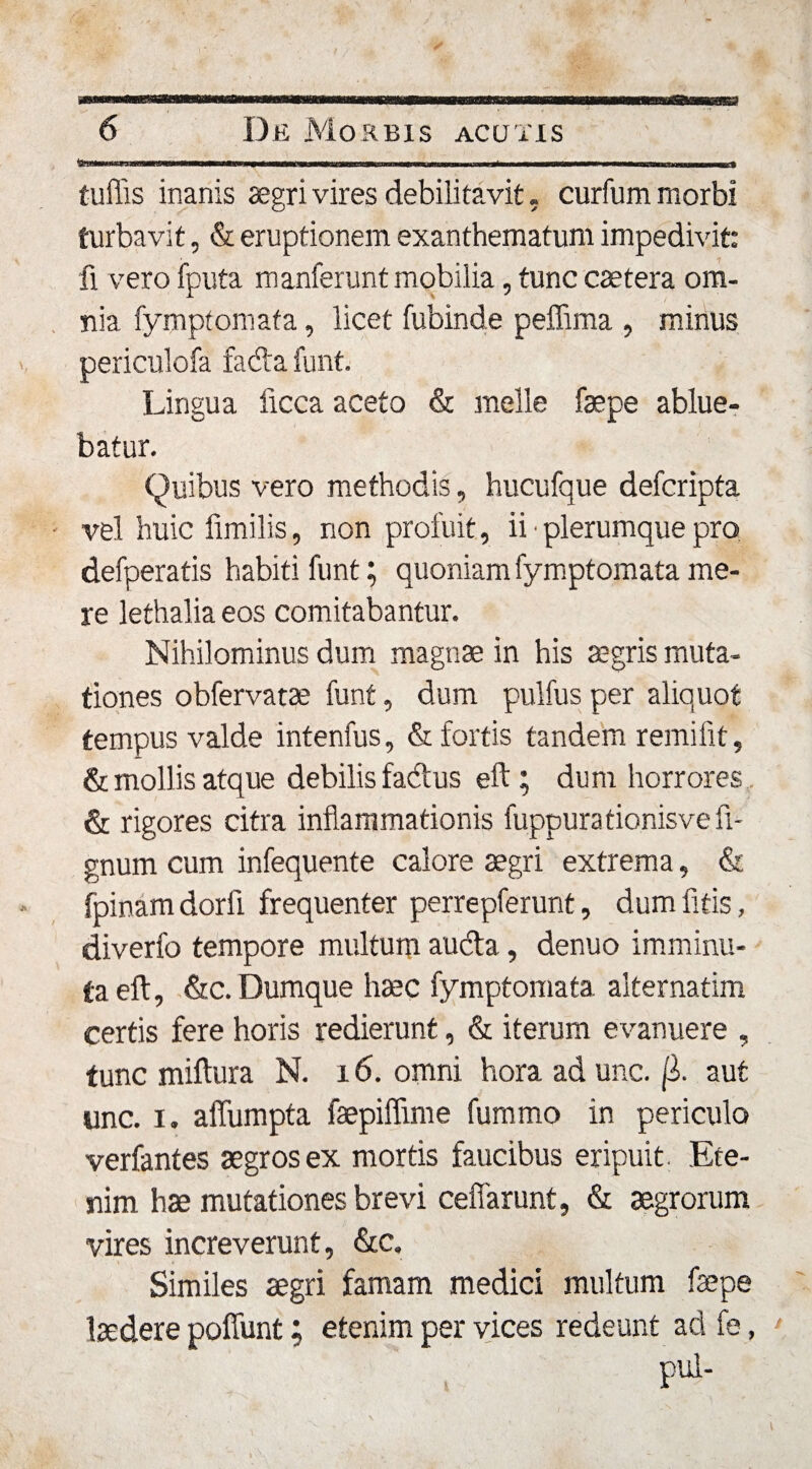 . mmnm ■ ■■■.. w ■ ■ i ■ —... , Mui tuffis inanis aegri vires debilitavit. curfum morbi turbavit, &amp; eruptionem exanthematum impedivit: fi vero fputa manferunt mobilia, tunc caetera om¬ nia fymptomata, licet fubinde peffima , minus periculofa fada funt. Lingua licca aceto &amp; meile faepe ablue¬ batur. Quibus vero methodis, hucufque defcripta vel huic limilis, non profuit, ii • plerumque pro defperatis habiti funt; quoniam fymptomata me¬ re lethalia eos comitabantur. Nihilominus dum magnae in his aegris muta¬ tiones obfervatae funt, dum pulfus per aliquot tempus valde intenfus, &amp; fortis tandem remifit, &amp; mollis atque debilis fadus eft ; dum horrores &amp; rigores citra inflammationis fuppurationisve fi- gnum cum infequente calore aegri extrema, &amp; fpinam dorfi frequenter perrepferunt, dum fitis, diverfo tempore multum auda, denuo imminu¬ ta eft, &amp;c. Dumque haec fymptomata alternatim certis fere horis redierunt, &amp; iterum evanuere , tunc miftura N. 16. omni hora ad unc. aut unc. i. aflumpta faepiffime fummo in periculo verfantes aegros ex mortis faucibus eripuit. Ete¬ nim hae mutationes brevi ceffarunt, &amp; aegrorum vires increverunt, &amp;c. Similes aegri famam medici multum faepe laedere poliunt; etenim per vices redeunt ad fe, pul-