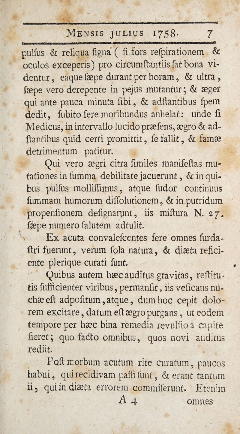 a pulfus &amp; reliqua figna ( fi fors refpirationem &amp; oculos exceperis) pro circumftantiis fat bona vi¬ dentur , eaque faepe durant per horam, &amp; ultra, faepe vero derepente in pejus mutantur; &amp; aeger qui ante pauca minuta fibi, &amp; aditantibus fpem dedit, fubito fere moribundus anhelat: unde li Medicus, in intervallo lucido praefens, aegro &amp; ad¬ itantibus quid certi promittit, fe fallit, &amp; famae detrimentum patitur. Qui vero aegri citra fimiles manifeltas mu¬ tationes in fumma debilitate jacuerunt, &amp; in qui¬ bus pulfus molliffimus, atque fudor continuus fummam humorum diffolutionem, &amp; in putridum &gt; propenfionem defignarynt, iis miltura N. 27. faepe numero falutem adtulit. Ex acuta convalefcentes fere omnes furda- Ctri fuerunt, verum fola natura, &amp; diaeta refici¬ ente pl erique curati funt. Quibus autem haec auditus gravitas, reftitu • tis fufficienter viribus, permanfit, iis veficans nil- chaeeft adpofitum, atque, dum hoc cepit dolo¬ rem excitare, datum eft aegro purgans, ut eodem tempore per haec bina remedia revullio a capite fieret; quo fado omnibus, quos novi auditus rediit. Paft morbum acutum rite curatum, paucos habui, qui recidivam paffi funt, &amp; erant tantum ii, qui in diaeta errorem commiferunt. Etenim