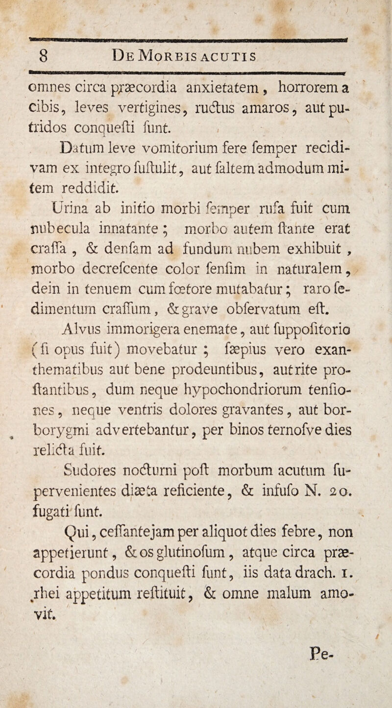 omnes circa praecordia anxietatem , horrorem a cibis, leves vertigines, rudus amaros, aut pu¬ tridos conquefti funt. * i Datum leve vomitorium fere femper recidi¬ vam ex integro fuftulit, aut faltem admodum mi¬ tem reddidit. Urina ab initio morbi femper rufa fuit cum nubecula innatante ; morbo autem ftance erat crafia , &amp; denfam ad fundum nubem exhibuit , morbo decrefcente color fenfim in naturalem, dein in tenuem cum fcetore mutabatur; raro fe- dimentum craffum, &amp; grave obfervatum eft. Alvus immorigera enemate, aut fuppolitorio (fi opus fuit) movebatur ; faepius vero exan¬ thematibus aut bene prodeuntibus, autrite pro¬ flantibus , dum neque hypochondriorum tenfio- nes, neque ventris dolores gravantes, aut bor- borygmi advertebantur, per binosternofvedies relida fuit. Sudores nodurni poft morbum acutum fu- pervenientes diaeta reficiente, &amp; infufo N. 2 o. fugati funt. Qui, cefiantejam per aliquot dies febre, non appetierunt, &amp; os glutinofum, atque circa prae¬ cordia pondus conquefti funt, iis data drach. 1. rhei appetitum reftituit, &amp; omne malum amo¬ vit. Pe-