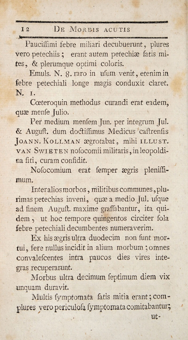 Pauciffimi febre miliari decubuerunt, plures vero petechiis; erant autem pefechise fatis mi¬ tes, &amp; plerumque optimi coloris. Emuls. N. g. raro in ufum venit, etenim in febre petechiali longe magis conduxit claret. N. i. Cceteroquin methodus curandi erat eadem, quae menfe Julio. Per medium menfem Jun. per integrum Jul. &amp; Auguft. dum dodiffimus Medicus caftrenfis Joann. Kollman aegrotabat, mihi illust. van Swieten nofocomii militaris,inleopoldi- nafiti, curam confidit. Nofocomium erat femper aegris plenifli- mum. Inter alios morbos, militibus communes plu¬ rimas petechias inveni, quae a medio Jul. ufque ad finem Auguft. maxime graffabantur, ita qui¬ dem , ut hoc tempore quingentos circiter fola febre petechiali decumbentes numeraverim. Ex his aegris ultra duodecim non funt mor¬ tui, fere nullus incidit in alium morbum ; omnes convalefcentes intra paucos dies vires inte¬ gras recuperarunt. Morbus ultra decimum feptimum diem vix unquam duravit. Multis fymptomata fatis mitia erant;com¬ plures vero periculofa fymptomata comitabantur; ut-