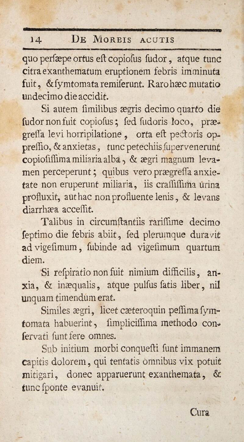 quo perfaepe ortus eft copiofus fudor, atque tunc citra exanthematum eruptionem febris imminuta fuit, &amp; fymtomata remiferunt. Raro haec mutatio undecimo die accidit. Si autem fimilibus aegris decimo quarto die i. fudor non fuit copiofus; fed fudoris loco, prae- greffa levi horripilatione , orta eft pecftoris op- preffio, &amp; anxietas, tunc petechiis fuperve nerunt copiofiflima miliaria alba, &amp; aegri magnum leva¬ men perceperunt; quibus vero praegrelTa anxie¬ tate non eruperunt miliaria, iis craiTiffiina urina profluxit, aut hac non profluente lenis, &amp; levans diarrhaea acceffit. Talibus in circumftantiis rariffime decimo feptimo die febris abiit, fed plerumque duravit advigefimum, fubinde ad vigeiimum quartum diem. Si refpiratio non fuit nimium difficilis, an¬ xia , &amp; inaeq ualis, atque pulfus fatis liber, nil linquam timendum erat. Similes aegri, licet caeteroquin peflimafym¬ tomata habuerint, fimpliciffmra methodo con¬ ferva ti funt fere omnes. Sub initium morbi conquefti funt immanem capitis dolorem, qui tentatis omnibus vix potuit mitigari, donec apparuerunt exanthemata, &amp; tunc fponte evanuit. Cura