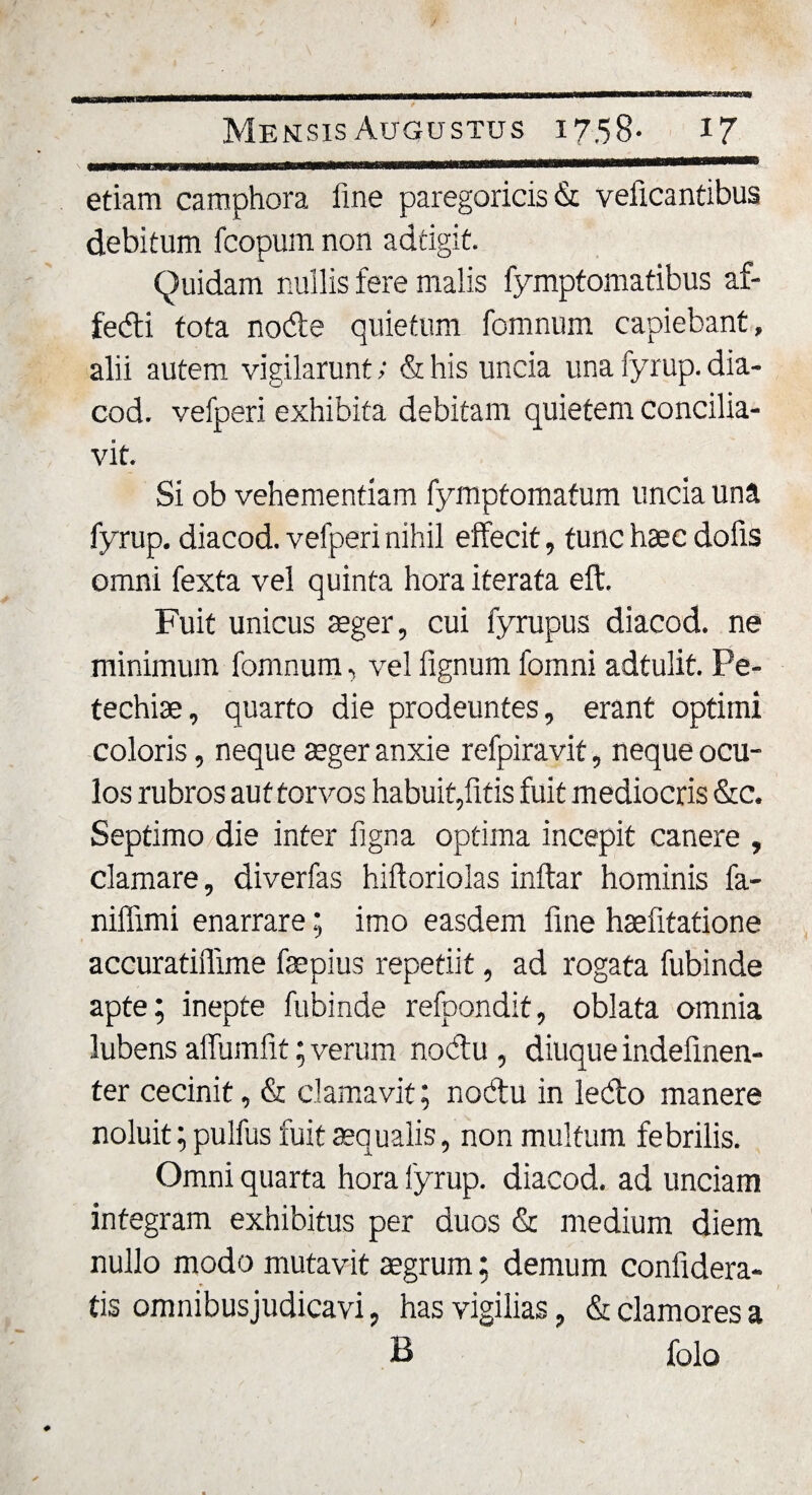 etiam camphora fine paregoricis &amp; veficantibus debitum fcopum non adtigit. Quidam nullis fere malis fymptomatibus af- fedi tota node quietum fomnum capiebant, alii autem vigilarunt; &amp; his uncia una fyrup. dia- cod. vefperi exhibita debitam quietem concilia¬ vit. Si ob vehementiam fymptomafum uncia una fyrup. diacod. vefperi nihil effecit, tunc haec dofis omni fexta vel quinta hora iterata eft. Fuit unicus aeger, cui fyrupus diacod. ne minimum fomnum, velfignumfomni adtulit. Pe- techiae, quarto die prodeuntes, erant optimi coloris, neque aeger anxie refpiravit, neque ocu¬ los rubros aut torvos habuit,fitis fuit mediocris &amp;c. Septimo die inter figna optima incepit canere , clamare, diverfas hiftoriolas inftar hominis fa- niffimi enarrare; imo easdem fine haefitatione accuratiffune faepius repetiit, ad rogata fubinde apte; inepte fubinde refpondit, oblata omnia lubens affumfit; verum nodu , diuque indefinen- ter cecinit, &amp; clamavit; nodu in ledo manere noluit; pulfus fuit aequalis, non multum febrilis. Omni quarta hora fyrup. diacod. ad unciam integram exhibitus per duos &amp; medium diem nullo modo mutavit aegrum; demum confidera- tis omnibusjudicavi, has vigilias, &amp; clamores a B folo )