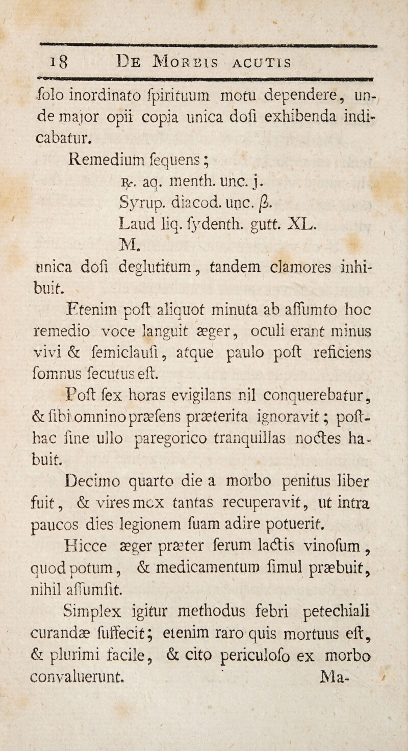 / 18 De Morbis acutis ^MsuBtnaMMnBBMninnnBmMKnHiBBSs^ folo inordinato fpirituum motu dependere, un¬ de major opii copia unica dofi exhibenda indi¬ cabatur. Remedium fequens; ip. aq. menth. unc. j. Syrup. diacod. unc. (I. Laud liq. fydenth. gutt. XL. M. unica dofi deglutitum, tandem clamores inhi¬ buit. Etenim poft aliquot minuta ab affumto hoc remedio voce languit aeger, oculi erant minus vivi &amp; femiclauii, atque paulo poft reficiens fomnus fecutuseft. Poft fex horas evigilans nil conquerebatur, &amp; libi omnino prsefens praeterita ignoravit; poft- hac fine ullo paregorico tranquillas nocftes ha¬ buit. Decimo quarto die a morbo penitus liber fuit, &amp; vires mox tantas recuperavit, ut intra paucos dies legionem fuam adire potuerit. Bicce aeger praeter ferum ladtis vinofum , quod potum, &amp; medicamentum fimul praebuit, nihil ailumfit. Simplex igitur methodus febri petechiali curandae fuffecit; etenim raro quis mortuus eft, &amp; plurimi facile, &amp; cito periculofo ex morbo convaluerunt. ' Ma-