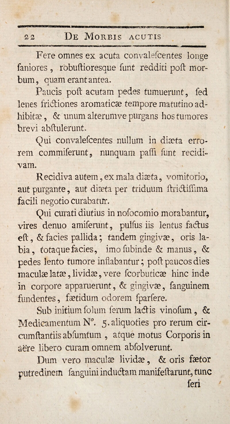 Fere omnes ex acuta convalefcentes longe faniores , rbbuftioresque funt redditi poft mor¬ bum, quam erant antea. Paucis poft acutam pedes tumuerunt, fed lenes fruitiones aromaticae tempore matutino ad¬ hibita? , &amp; unum alterumve purgans hos tumores brevi abftulerunt. Qui convalefcentes nullum in diaeta erro¬ rem commiferunt, nunquam paffi funt recidi¬ vam. Recidiva autem, ex mala diaeta, vomitorio, aut purgante, aut diaeta per triduum ftridtiflima facili negotio curabatur. Qui curati diutius in nofocomio morabantur, vires denuo amiferunt, pulfus iis lentus factus eft, &amp; facies pallida; tandem gingivae, oris la¬ bia, totaquefacies, imofubinde &amp; manus, &amp; pedes lento tumore inflabantur; poft paucos dies maculae lata?, lividae, vere fcorbuticae hinc inde in corpore apparuerunt, &amp; gingivae, fanguinem fundentes, faetidum odorem fparfere. Sub initium folum ferum ladtis vinofum, &amp; Medicamentum N°. 5.aliquoties pro rerum cir¬ cumflandis abfumtum , atque motus Corporis in Sere libero curam omnem abfolverunt. Dum vero maculae lividae, &amp; oris faetor putredinem fanguini indu&amp;a m manifeftarunt, tunc feri