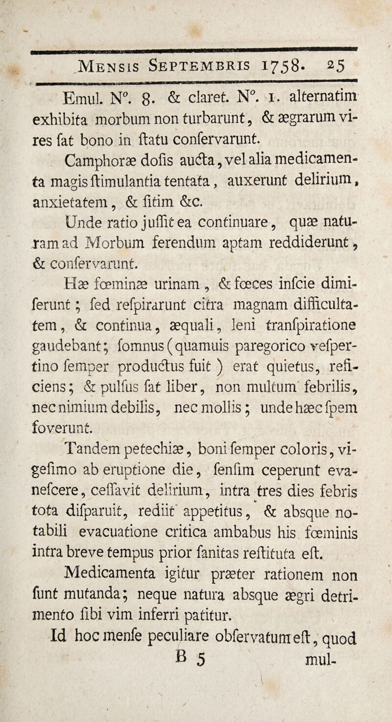 Emul. N°. 8- &amp; claret. N°. 1. alternarim exhibita morbum non turbarunt, &amp; aegrarum vi¬ res fat bono in ftatu confervarunt. t Camphorae dofis aucfta, vel alia medicamen¬ ta magis ftimulantia tentata, auxerunt delirium, anxietatem, &amp; fitim &amp;c. Unde ratio juflit ea continuare, quae natu¬ ram ad Morbum ferendum aptam reddiderunt, &amp; confervarunt. Hae fceminae urinam , &amp; feces infcie dimi- ferunt; fed refpirarunt citra magnam difficulta¬ tem, &amp; continua, aequali, leni tranfpiratione gaudebant; fomnus (quamuis paregorico vefper- tino femper productus fuit ) erat quietus, refi¬ ciens ; &amp; pulfus fat liber, non multum febrilis, nec nimium debilis, nec mollis; unde haec fpem foverunt. Tandem petechiae, boni femper coloris, vi- gefimo ab eruptione die, fenfim ceperunt eva- nefcere, cellavit delirium, intra tres dies febris tota difparuit, rediit' appetitus, &amp; absque no¬ tabili evacuatione critica ambabus his feminis intra breve tempus prior fanitas reftituta eft. Medicamenta igitur praeter rationem non funt mutanda; neque natura absque aegri detri¬ mento fibi vim inferri patitur. Id hoc menfe peculiare observatum eft, quod B 5 mul-