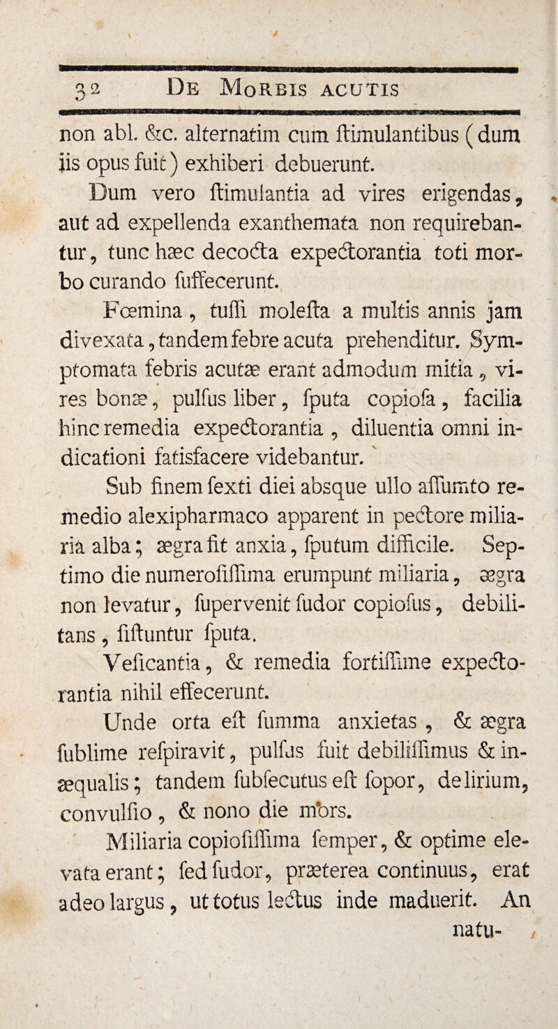 3-2 De Morbis acutis mm m ..iminwmtmimu nm'«te»wgca*« inuram wirm&amp;mmmmrn non abi. Sic. alternarim cum ftimulantibus (dum iis opus fuit) exhiberi debuerunt. Dum vero ftimulantia ad vires erigendas, * aut ad expellenda exanthemata non requireban¬ tur , tunc haec decoda expedorantia toti mor¬ bo curando fuffecerunt. Fcemina , tuffi molefta a multis annis jam divexata, tandem febre acuta prehenditur. Sym¬ ptomata febris acutae erant admodum mitia, vi¬ res bonae, pulfus liber, fputa copiofa , facilia hinc remedia expedorantia , diluentia omni in¬ dicationi fatisfacere videbantur.' Sub finem fexti diei absque ullo affumto re¬ medio alexipharmaco apparent in pedore milia¬ ria alba; aegra fit anxia, fputum difficile. Sep¬ timo die numerofiffima erumpunt miliaria, aegra non levatur, fupervenit fudor copiofus, debili¬ tans , fiftuntur fputa. Yeficantia, &amp; remedia fortiffime expedo- rantia nihil effecerunt. Unde orta eft fumma anxietas, &amp; aegra fublime refpiravit, pulfus fuit debiliifimus &amp; in¬ aequalis; tandem fubfecutus eft fopor, delirium, convulfio, &amp; nono die mbrs. Miliaria copiofilfima femper, &amp; optime ele¬ vata erant; fedfudor, praeterea continuus, erat adeo largus, ut totus ledus inde maduerit. An natu- / 9