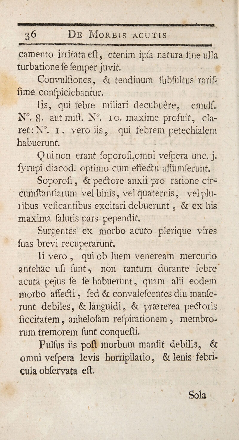 MBWaawwwBW—' in.i' m MMMRawBMtMW—wnaawwac—g——n— ■— 1 —1— ——W—WWM—li camento irritata eft, etenim ipfa natura line ulla turbatione fe femper juvit. Convulliones, &amp; tendinum fubfultus rarif- fime confpiciebantur. lis, qui febre miliari decubuere, emulf. N°. 8- aut mift. N°. 10. maxime profuit, cla¬ ret: N°. 1. vero iis, qui febrem pefechialem habuerunt. Q ui non erant foporofqomni vefpera unc. j. fyrupi diacod. optimo cum effedu aflumferunh Soporoli, &amp; pedore anxii pro ratione cir¬ cumflandarum vel binis, vel quaternis, vel plu- ribus veficantibus excitari debuerunt, &amp; ex his maxima falutis pars pependit. Surgentes ex morbo acuto plerique vires fuas brevi recuperarunt. Ii vero , qui ob luem veneream mercurio antehac ufi funt, non tantum durante febre acuta pejus fe fe habuerunt, quam alii eodem morbo affedi, fed &amp; convalefcentes diu manfe- runt debiles, &amp; languidi, &amp; prteterea pedoris ficcitatem, anhelofam refpirationem, membro¬ rum tremorem funt conquefli. Fulfus iis pofl morbum manfit debilis, &amp; omni vefpera levis horripilatio, &amp; lenis febri¬ cula obfervata eft. Sola