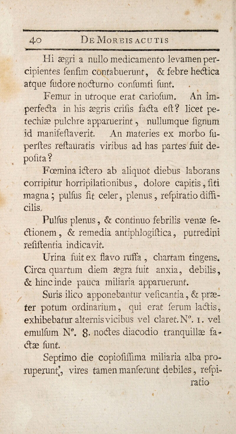 Hi aegri a nullo medicamento levamen per¬ cipientes fenfnn contabuerunt, &amp; febre hedica atque fudore nodurno confumti funt. Femur in utroque erat cariofum. An im- perfeda in his aegris crifis fada eft? licet pe- techiae pulchre apparuerint, nullumque fignum id manifeftaverit. An materies ex morbo fu- perftes reflauratis viribus ad has partes fuit de¬ polita? Fcemina idero ab aliquot diebus laborans corripitur horripilationibus, dolore capitis, liti magna; pulfus fit celer, plenus, refpiratio diffi¬ cilis, Pulfus plenus, &amp; continuo febrilis venae fe- dionem, &amp; remedia antiphlogiftica, putredini reliflenti a indicavit. t A_ Urina fuit ex flavo ruffa , chartam tingens, Circa quartum diem aegra fuit anxia, debilis, &amp; hinc inde pauca miliaria apparuerunt. Suris ilico apponebantur velicantia, &amp; prae¬ ter potum ordinarium, qui erat ferum ladis, exhibebatur alternis vicibus vel claret. N°. i. vel emulfum N®. 8- nodes diacodio tranquillae fa- dae funt. Septimo die copiofiflima miliaria alba pro¬ ruperunt’, vires tamen manferunt debiles, refpi¬ ratio