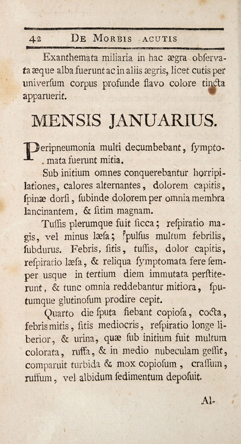 Exanthemata miliaria in hac aegra obferva- ta aeque alba fuerunt ac in aliis aegris, licet cutis per imiverfum corpus profunde flavo colore apparuerit. MENSIS JANUARIUS. ‘Oeripneumonia multi decumbebant, fympto- -** . mata fuerunt mitia. Sub initium omnes conquerebantur horripi¬ lationes , calores alternantes, dolorem capitis, fpinae dorfi, fubinde dolorem per omnia membra lancinantem, &amp; fitim magnam. Tuffis plerumque fuit ficca; refpiratio ma¬ gis, vel minus laefa; fpullus multum febrilis, fubdurus. Febris, fitis, tuffis, dolor capitis, refpiratio laefa, &amp; reliqua fymptomata fere fem- per usque in tertium diem immutata perftite- runt, &amp; tunc omnia reddebantur mitiora, fpu- tumque glutinofum prodire cepit. Quarto die fputa fiebant copiofa, coda, febris mitis, fitis mediocris, refpiratio longe li¬ berior, &amp; urina, quae fub initium fuit multum colorata, ruffa, &amp; in medio nubeculam geffit, comparuit turbida &amp; mox copiofum , craffum, ruffum, vel albidum fedimentum depofuit. AI-