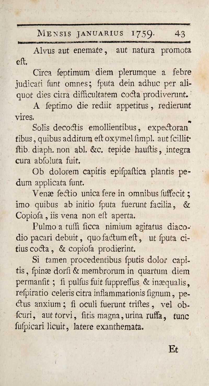 E Mensis januarius 1759. 43 Alvus aut enemate, aut natura promota eft, Circa feptimum diem plerumque a febre judicati funt omnes; fputa dein adhuc per ali¬ quot dies citra difficultatem coda prodiverunt. A feptimo die rediit appetitus, redierunt vires. m Solis decodis emollientibus, expedoran fibus, quibus additum eft oxymel fimpl. aut fcillit* ftib. diaph, non abi, &amp;c. tepide hauftis, integra cura abfoluta fuit, Ob dolorem capitis epifpaftica plantis pe¬ dum applicata funt. Venae fedio unica fere in omnibus fuffecit; imo quibus ab initio fputa fuerunt facilia, &amp; Copiofa, iis vena non eft aperta. Pulmo a tuffi ficca nimium agitatus diaco- dio pacari debuit, quo fadum eft, ut fputa ci¬ tius coda, &amp; copiofa prodierint. Si tamen procedentibus fputis dolor capi¬ tis , fpinae dorfi &amp; membrorum in quartum diem permanfit; fi pulfus fuit fuppreffus &amp; inaequalis, refpiratio celeris citra inflammationis lignum, pe- dus anxium; 11 oculi fuerunt triftes, vel ob- fcuri, aut torvi, fitis magna, urina ruffa, tunc fufpicari licuit, latere exanthemata. Et (