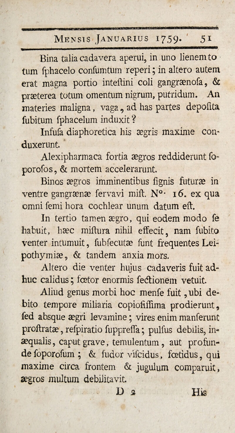 Bina talia cadavera aperui, in uno lienem to tum fphacelo confumtum reperi; in altero autem erat magna portio inteftini coli gangraenofa, &amp; praeterea totum omentum nigrum, putridum. An materies maligna, vaga, ad has partes depofita fubitum fphacelum induxit ? Infufa diaphoretica his aegris maxime con¬ duxerunt. Alexipharmaca fortia aegros reddiderunt fo- porofos, &amp; mortem accelerarunt. Binos aegros imminentibus lignis futurae in ventre gangraenae fervavi mift. N° • 16. ex qua omni ferni hora cochlear unum datum eft. In tertio tamen aegro, qui eodem modo fe habuit, haec miltura nihil effecit, nam fubito venter intumuit, fubfecutae funt frequentes Lei- pothymiae, &amp; tandem anxia mors. Altero die venter hujus cadaveris fuit ad¬ huc calidus; fcetor enormis fedtionem vetuit. Aliud genus morbi hoc menfe fuit, ubi de¬ bito tempore miliaria copioliffima prodierunt, fed absque aegri levamine; vires enim manferunt proftratae, refpiratio fupprelfa; pulfus debilis, in¬ aequalis, caput grave, temulentum, aut profun¬ de foporofum ; &amp; fudor vifcidus, fetidus, qui maxime circa frontem &amp; jugulum comparuit, aegros multum debilitavit. ■ Da Hks