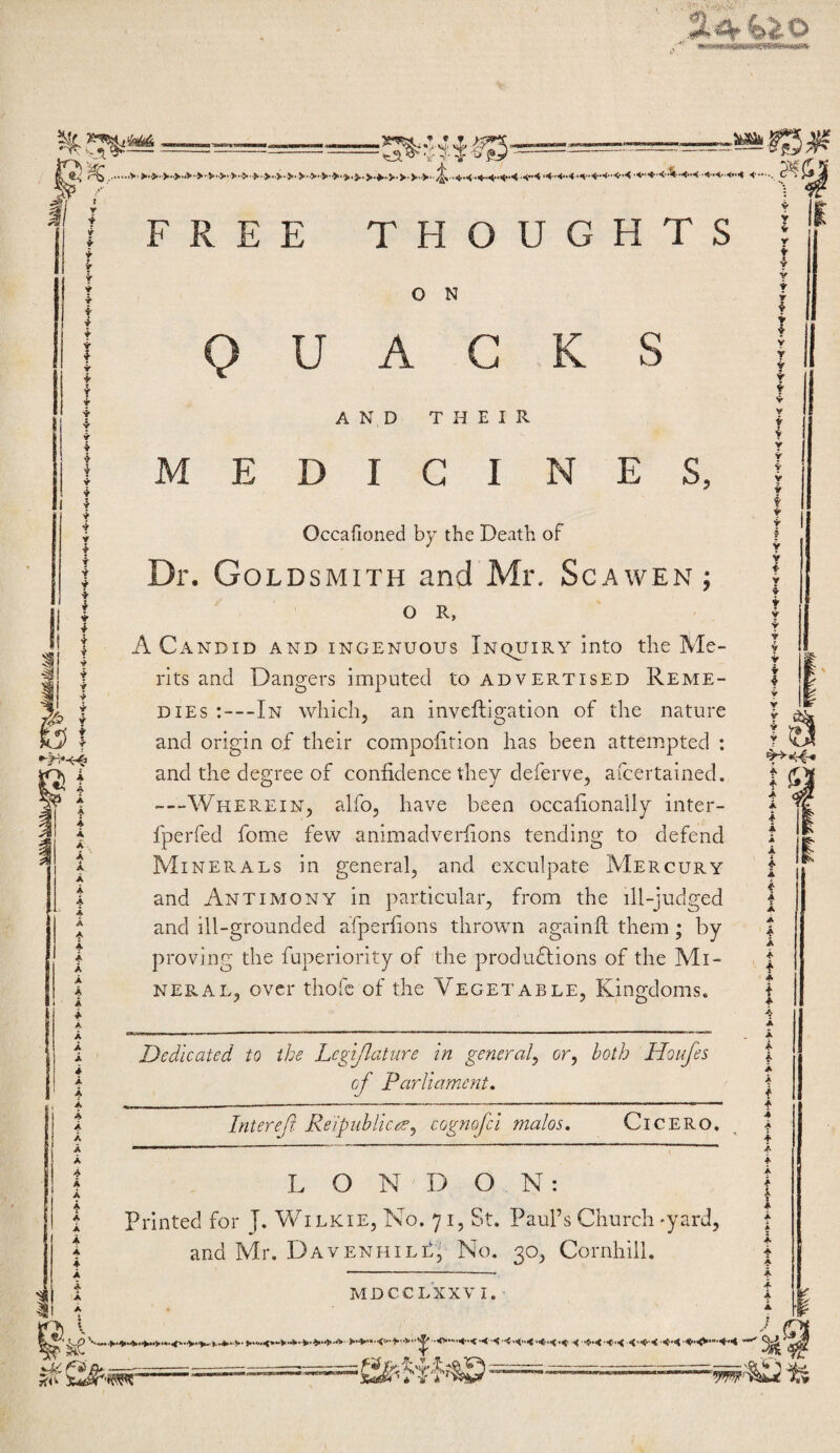 1! 18 A A A A A A A A A A A A A A A A A A A A A A A A A A A A A A A A A A A A A A A A A O N U A C AND THEIR MEDICINES, Occafioned by the Death of Dr. Goldsmith and Mr. Scawen; O R, A Candid and ingenuous Inquiry into the Me¬ rits and Dangers imputed to advertised Reme¬ dies ;—In which, an inveftigation of the nature and origin of their compoiition has been attempted : and the degree of confidence they deferve, afcertained. —Wherein, alfo, have been occafionally inter- fperfed fome few animadverfions tending to defend Minerals in general, and exculpate IVIercury and Antimony in particular, from the ill-judged and ill-grounded afperfions thrown againft them ; by proving the fuperiority of the produdlions of the Mi¬ neral, over thofc of the Vegetable, Kingdoms. Dedicated to the Legiflature in general^ or, both Houfes of Parliament* Interef Reipnhlicre, cognofci malos. CiCERO. L O N D ON: Printed for J. Wilkie, No. 71, St. Paul’s Church -yard, and Mr. DavenhilE, No. 30, Cornhill. mdcclxxv i. f A 4 A f A A A A y t A A A A