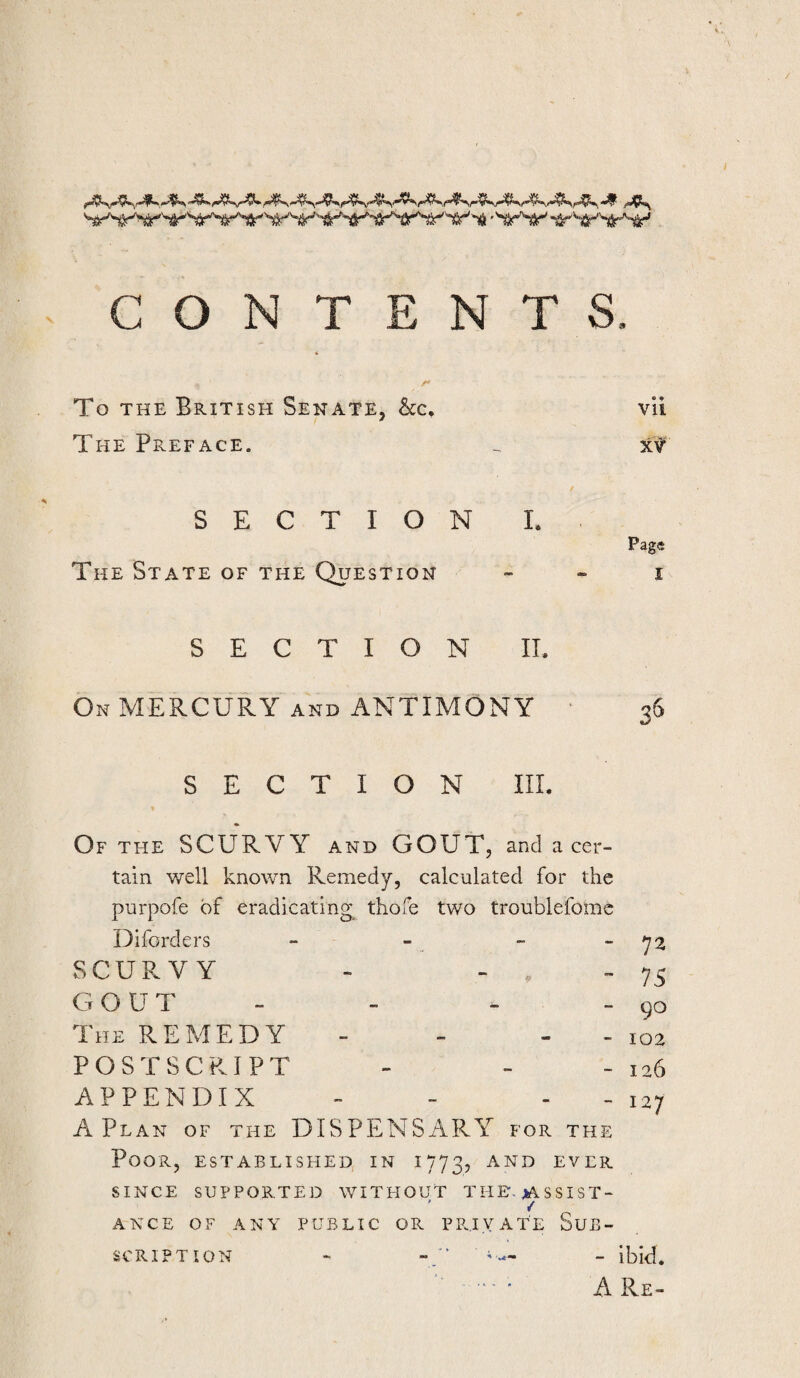 CONTENTS. To THE British Senate, 6cc, vli The Preface. ^ xf SECTION L Page The State of the Question _ . i SECTION II. On MERCURY AND ANTIMONY 36 SECTION III. Of the scurvy and GOUT, and a cer¬ tain v/ell known Remedy, calculated for the purpofe of eradicating tliofe two troublefomc Diforders SCURVY - - . - G OUT The remedy POSTSCRIPT APPENDIX - 72 ” 75 - 90 “ 102 - 126 A Plan of the DISPENSiiPvY for the Poor, established in 1773, and ever SINCE SUPPORTED WITHOUT THE-jASSIST- / ANCE OF ANY PUBLIC OR PRIVATE SuB- - 127 SCRIPT ION - ibid, A Re-