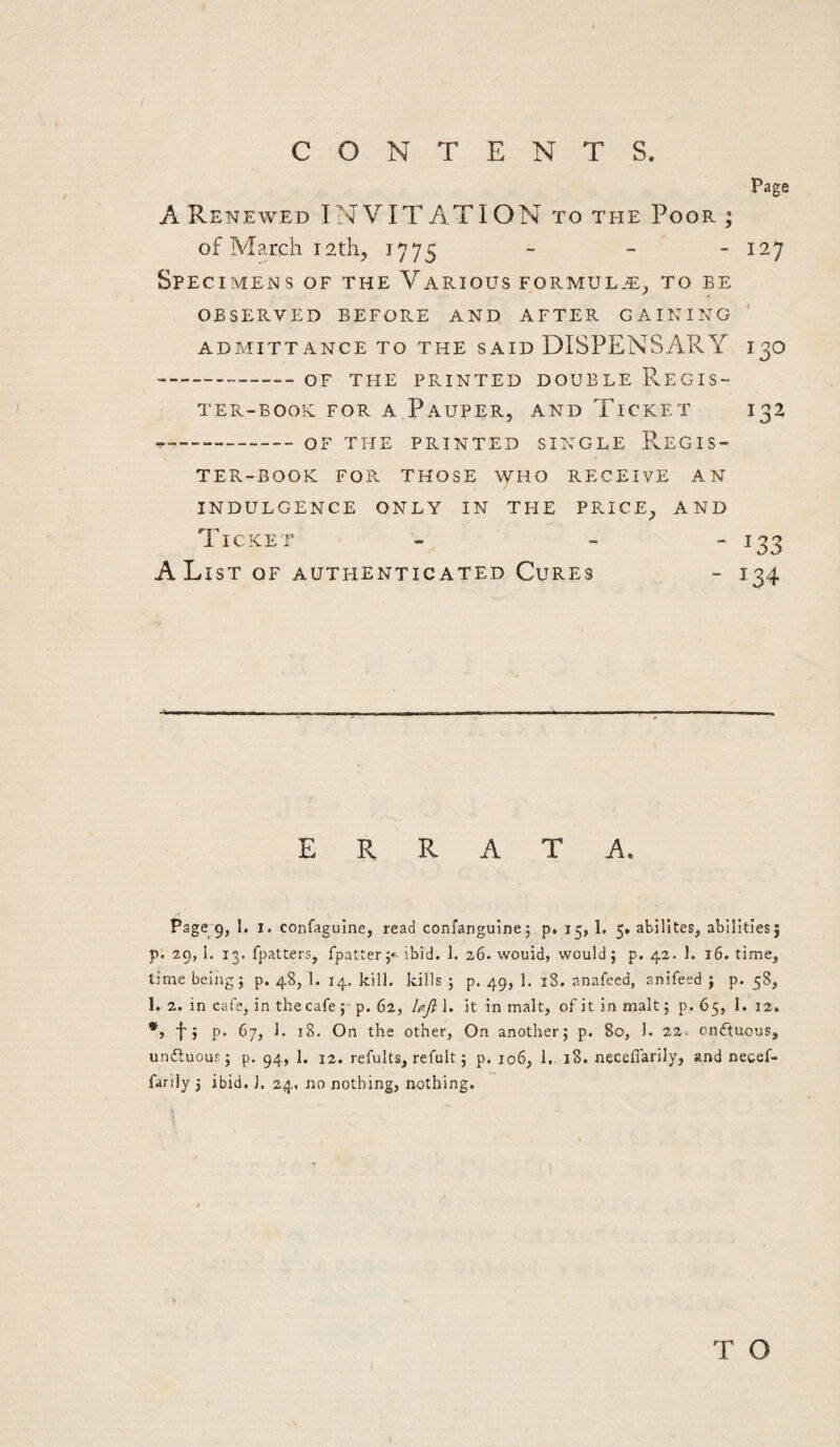 page A Renewed IN VIT ATI ON to the Poor ; of March I2th, 1775 _ _ _ 127 Specimens of the Various formul*^:;, to be OBSERVED BEFORE AND AFTER GAINING ' ADMITTANCE TO THE SAID DISPENSARY I 3O -OF THE PRINTED DOUBLE ReGIS- TER-BOOK FOR A PaUPER, AND TiCKET I32 --OF THE PRINTED SINGLE PvEGIS- TER-BOOK FOR THOSE WHO RECEIVE AN INDULGENCE ONLY IN THE PRICE^ AND Ticket - -  ^33 AList OF AUTHENTICATED CuRES - 134 ERRATA. Page 9, 1. I. confaguine, read confangulne; p, 15, 1, 5. abilltes, abilities; p. 29, 1. 13. fpatters, fpatter;-^ ibid. 1. 26. would, would; p. 42. 1. 16. time, time being; p. 48, 1. 14. kill, kills ; p, 49, 1. 18. anafeed, anifeed ; p. 58, 1. 2. in cafe, in the cafe p. 62, UJi 1. it in malt, of it in malt; p. 65, 1. 12. t j P- 67, 1. 18. On the other. On another; p. 80, 1. 22. cnftuous, unftuoup; p. 94, 1. 12. refults, refult; p. 106, 1. 18, neceffarily, and necef- farily 5 ibid. ]. 24, no nothing, aothing. /) T O