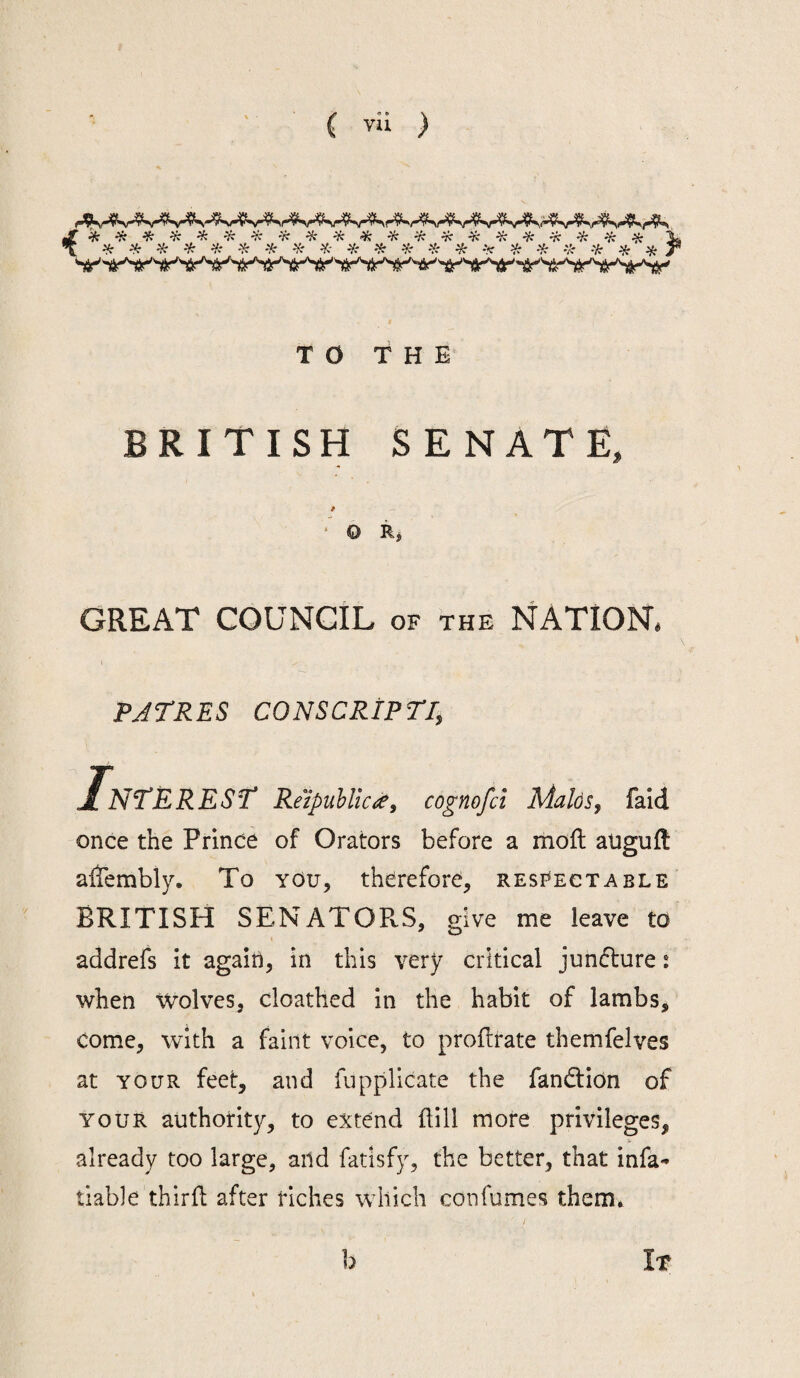 \ ^ ^ ^ ^ ^ ^ -i: ^ ^ ^ ¥r ^ ^ ^ -i: 'k 'k ^ ik 'ii^'tt‘'^i^''Tir'^Sr^(r''i!r'^i»‘^<i^'tr'^^ TO THE BRITISH SENATE, 9 ‘ O Rj GREAT COUNCIL of the NATION, PJTRES CONSCRiPTi, I, NTERESr Reipuhlicif, cognofci Maids, faid once the Prince of Orators before a moft auguft altembly. To you, therefore, respectable BRITISH SENATORS, give me leave to addrefs it again, in this very critical junflure: when Wolves, cloathed in the habit of lambs, come, with a faint voice, to proflrate themfelves at YOUR feet, and fuppllcate the fandlion of YOUR authotity, to extend dill more privileges, already too large, and fatisfy, the better, that infa* liable third after Hches which confumes them. h It